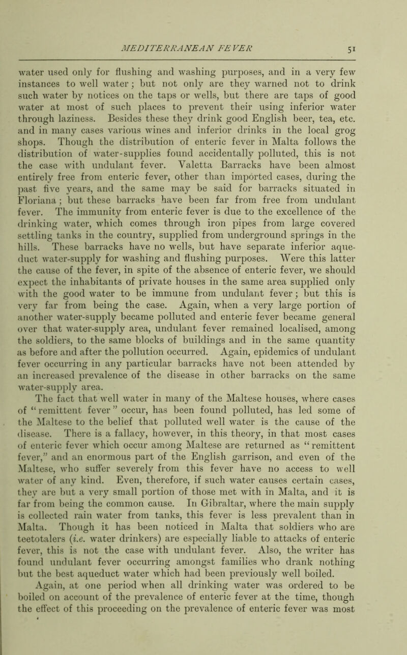 water used only for flushing and washing purposes, and in a very few instances to well water \ but not only are they warned not to drink such water by notices on the taps or wells, but there are taps of good water at most of such places to prevent their using inferior water through laziness. Besides these they drink good English beer, tea, etc. and in many cases various wines and inferior drinks in the local grog shops. Though the distribution of enteric fever in Malta follows the distribution of water-supplies found accidentally polluted, this is not the case with undulant fever. Valetta Barracks have been almost entirely free from enteric fever, other than imported cases, during the ])ast five years, and the same may be said for barracks situated in Floriana; but these barracks have been far from free from undulant fever. The immunity from enteric fever is due to the excellence of the drinking water, which comes through iron pipes from large covered settling tanks in the country, supplied from underground springs in the hills. These barracks have no wells, but have separate inferior aque- duct water-supply for washing and flushing purposes. Were this latter the cause of the fever, in spite of the absence of enteric fever, we should expect the inhabitants of private houses in the same area supplied only with the good water to be immune from undulant fever; but this is very far from being the case. Again, when a very large portion of another water-supply became polluted and enteric fever became general over that water-supply area, undulant fever remained localised, among the soldiers, to the same blocks of buildings and in the same quantity as before and after the pollution occurred. Again, epidemics of undulant fever occurring in any particular barracks have not been attended by an increased prevalence of the disease in other barracks on the same water-supply area. The fact that well water in many of the Maltese houses, where cases of “ remittent fever ” occur, has been found polluted, has led some of the Maltese to the belief that polluted well water is the cause of the disease. There is a fallacy, however, in this theory, in that most cases of enteric fever which occur among Maltese are returned as “remittent fever,” and an enormous part of the English garrison, and even of the Maltese, who suffer severely from this fever have no access to well water of any kind. Even, therefore, if such water causes certain cases, they are but a very small portion of those met with in Malta, and it is far from being the common cause. In Gibraltar, where the main supply is collected rain water from tanks, this fever is less prevalent than in Malta. Though it has been noticed in Malta that soldiers who are teetotalers {i.e. water drinkers) are especially liable to attacks of enteric fever, this is not the case with undulant fever. Also, the writer has found undulant fever occurring amongst families who drank nothing but the best aqueduct water which had been previously well boiled. Again, at one period when all drinking water was ordered to be boiled on account of the prevalence of enteric fever at the time, though the effect of this proceeding on the prevalence of enteric fever was most