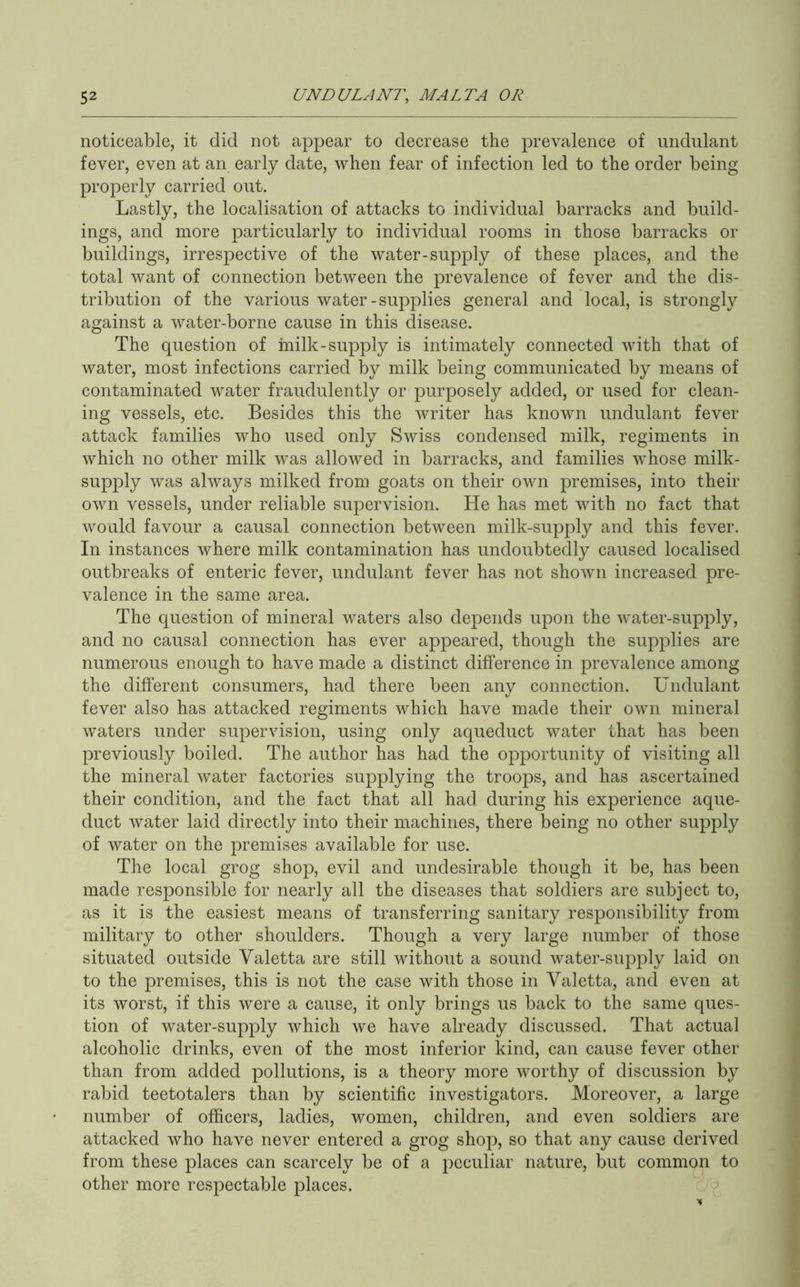 noticeable, it did not appear to decrease the prevalence of undulant fever, even at an early date, when fear of infection led to the order being properly carried out. Lastly, the localisation of attacks to individual barracks and build- ings, and more particularly to individual rooms in those barracks or buildings, irrespective of the water-supply of these places, and the total want of connection between the prevalence of fever and the dis- tribution of the various water-supplies general and local, is strongly against a water-borne cause in this disease. The question of hailk-supply is intimately connected with that of water, most infections carried by milk being communicated by means of contaminated water fraudulently or purposely added, or used for clean- ing vessels, etc. Besides this the writer has known undulant fever attack families who used only Swiss condensed milk, regiments in which no other milk was allowed in barracks, and families whose milk- supply was always milked from goats on their own premises, into their own vessels, under reliable supervision. He has met with no fact that would favour a causal connection between milk-supply and this fever. In instances where milk contamination has undoubtedly caused localised outbreaks of enteric fever, undulant fever has not shown increased pre- valence in the same area. The question of mineral waters also depends upon the water-supply, and no causal connection has ever appeared, though the supplies are numerous enough to have made a distinct difference in prevalence among the different consumers, had there been any connection. Undulant fever also has attacked regiments which have made their own mineral waters under supervision, using only aqueduct water that has been previously boiled. The author has had the opportunity of visiting all the mineral water factories supplying the troops, and has ascertained their condition, and the fact that all had during his experience aque- duct water laid directly into their machines, there being no other supply of water on the premises available for use. The local grog shop, evil and undesirable though it be, has been made responsible for nearly all the diseases that soldiers are subject to, as it is the easiest means of transferring sanitary responsibility from military to other shoulders. Though a very large number of those situated outside Yaletta are still without a sound water-supply laid on to the premises, this is not the case with those in Yaletta, and even at its worst, if this were a cause, it only brings us back to the same ques- tion of water-supply which we have already discussed. That actual alcoholic drinks, even of the most inferior kind, can cause fever other than from added pollutions, is a theory more worthy of discussion by rabid teetotalers than by scientific investigators. Moreover, a large number of officers, ladies, women, children, and even soldiers are attacked who have never entered a grog shop, so that any cause derived from these places can scarcely be of a peculiar nature, but common to other more respectable places. : y*