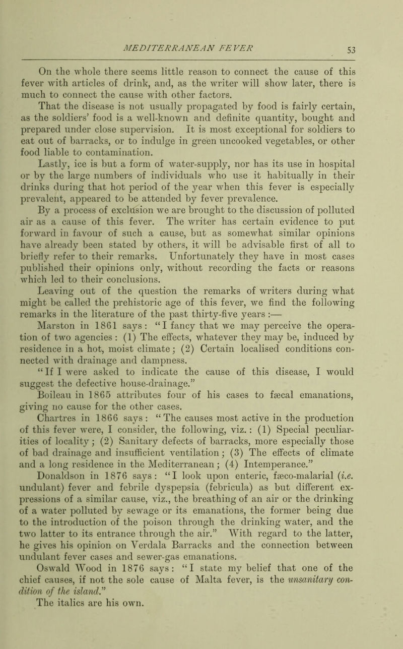 On the whole there seems little reason to connect the cause of this fever with articles of drink, and, as the writer will show later, there is much to connect the cause with other factors. That the disease is not usually propagated by food is fairly certain, as the soldiers’ food is a well-known and definite quantity, bought and prepared under close supervision. It is most exceptional for soldiers to eat out of barracks, or to indulge in green uncooked vegetables, or other food liable to contamination. Lastly, ice is but a form of water-supply, nor has its use in hospital or by the large numbers of individuals who use it habitually in their drinks during that hot period of the year when this fever is especially prevalent, appeared to be attended by fever prevalence. By a process of exclusion we are brought to the discussion of polluted air as a cause of this fever. The writer has certain evidence to put forward in favour of such a cause, but as somewhat similar opinions have already been stated by others, it will be advisable first of all to briefly refer to their remarks. Unfortunately they have in most cases published their opinions only, without recording the facts or reasons which led to their conclusions. Leaving out of the question the remarks of writers during what might be. called the prehistoric age of this fever, we find the following remarks in the literature of the past thirty-five years :— Marston in 1861 says: “I fancy that we may perceive the opera- tion of two agencies : (1) The effects, whatever they may be, induced by residence in a hot, moist climate; (2) Certain localised conditions con- nected with drainage and dampness. “ If I were asked to indicate the cause of this disease, I would suggest the defective house-drainage.” Boileau in 1865 attributes four of his cases to faecal emanations, giving no cause for the other cases. Chartres in 1866 says: “The causes most active in the production of this fever were, I consider, the following, viz. : (1) Special peculiar- ities of locality; (2) Sanitary defects of barracks, more especially those of bad drainage and insufficient ventilation; (3) The effects of climate and a long residence in the Mediterranean; (4) Intemperance.” Donaldson in 1876 says: “I look upon enteric, fseco-malarial (z.e. undulant) fever and febrile dyspepsia (febricula) as but different ex- pressions of a similar cause, viz., the breathing of an air or the drinking of a water polluted by sewage or its emanations, the former being due to the introduction of the poison through the drinking water, and the two latter to its entrance through the air.” With regard to the latter, he gives his opinion on Verdala Barracks and the connection between undulant fever cases and sewer-gas emanations. Oswald Wood in 1876 says: “I state my belief that one of the chief causes, if not the sole cause of Malta fever, is the unsanitary con- dition of the island^ The italics are his own.