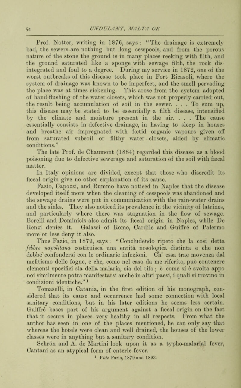 Prof. Notter, writing in 1876, says: “The drainage is extremely bad, the sewers are nothing but long cesspools, and from the porous nature of the stone the ground is in many places reeking with filth, and the ground saturated like a sponge with sewage filth, the rock dis- integrated and foul to a degree. During my service in 1872, one of the worst outbreaks of this disease took place in Fort Eicasoli, where the system of drainage was known to be imperfect, and the smell pervading the place was at times sickening. This arose from the system adopted of hand-flushing of the water-closets, which was not properly carried out, the result being accumulation of soil in the sewer. ... To sum up, this disease may be stated to be essentially a filth disease, intensified by the climate and moisture present in the air. . . . The cause essentially consists in defective drainage, in having to sleep in houses and breathe air impregnated with foetid organic vapours given off* from saturated subsoil or filthy water - closets, aided by climatic conditions.” The late Prof, de Chaumont (1884) regarded this disease as a blood })oisoning due to defective sewerage and saturation of the soil with faecal matter. In Italy opinions are divided, except that those who discredit its faecal origin give no other explanation of its cause. Fazio, Capozzi, and Eummo have noticed in Naples that the disease developed itself more when the cleaning of cesspools was abandoned and the sewage drains were put in communication with the rain-water drains and the sinks. They also noticed its prevalence in the vicinity of latrines, and particularly where there was stagnation in the flow of sewage. Borelli and Dominicis also admit its faecal origin in Naples, while De Renzi denies it. Galassi of Rome, Cardile and Guiffr6 of Palermo more or less deny it also. Thus Fazio, in 1879, says: “ Concludendo ripeto che la cosi detta fehhre napolitana costituisca una entita nosologica distinta e che non debbe* confondersi con le ordinarie infezioni. Ch’ essa trae movenza dal mefitismo delle fogne, e che, come nel caso da me riferito, pub contenere element! specific! sia della malaria, sia del tifo; e come si e svolta appo noi similmente potra manifestarsi anche in altri paesi, i quali si trovino in condizioni identiche.” ^ Tomaselli, in Catania, in the first edition of his monograph, con- sidered that its cause and occurrence had some connection with local sanitary conditions, but in his later editions he seems less certain. Guiffrb bases part of his argument against a faecal origin on the fact that it occurs in places very healthy in all respects. From what the author has seen in one of the places mentioned, he can only say that whereas the hotels were clean and well drained, the houses of the lower classes were in anything biit a sanitary condition. Schrbn and A. de Martini look upon it as a typho-malarial fever, Cantani as an atypical form of enteric fever. 1 Vide Fazio, 1879 and 1893.