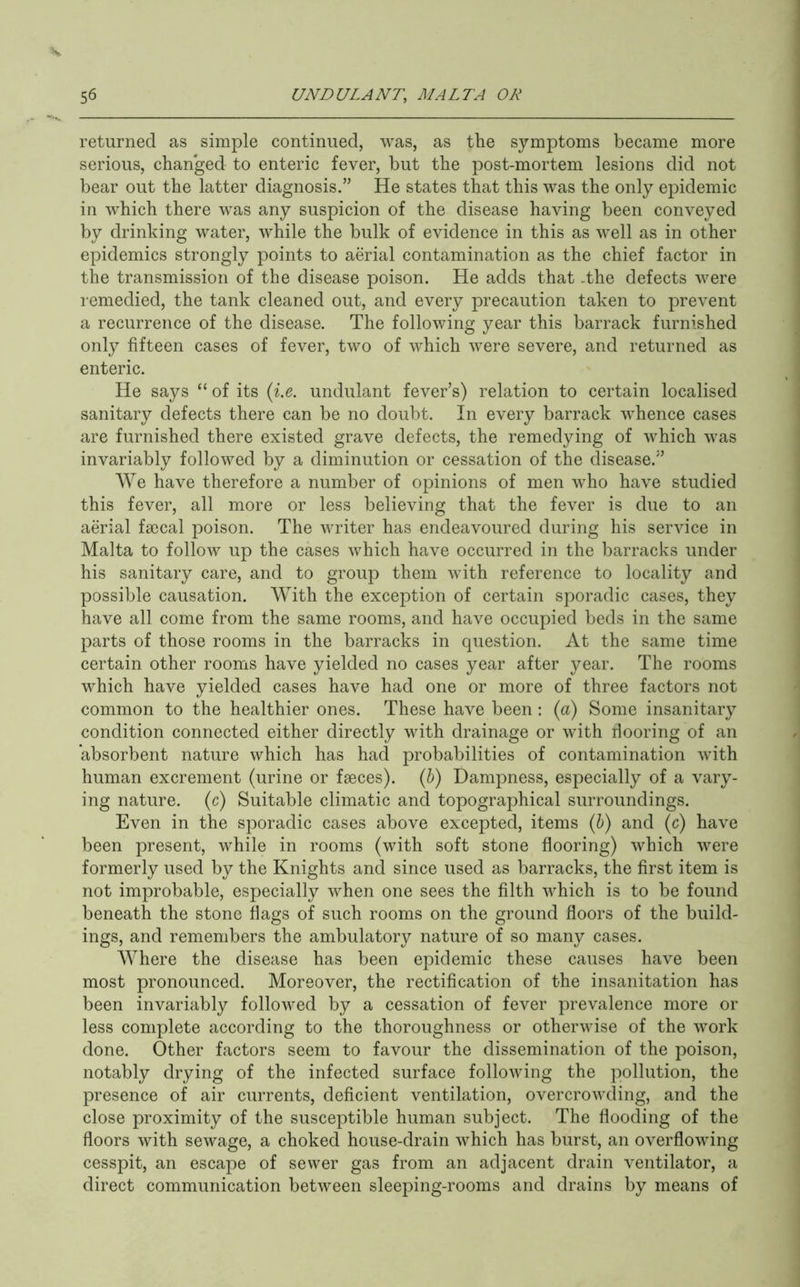 returned as simple continued, was, as the symptoms became more serious, chan'ged to enteric fever, but the post-mortem lesions did not bear out the latter diagnosis.” He states that this was the only epidemic in which there was any suspicion of the disease having been conveyed by drinking water, while the bulk of evidence in this as well as in other epidemics strongly points to aerial contamination as the chief factor in the transmission of the disease poison. He adds that .the defects were remedied, the tank cleaned out, and every precaution taken to prevent a recurrence of the disease. The following year this barrack furnished only fifteen cases of fever, two of which were severe, and returned as enteric. He says “ of its {i.e. undulant fever’s) relation to certain localised sanitary defects there can be no doubt. In every barrack whence cases are furnished there existed grave defects, the remedying of which was invariably followed by a diminution or cessation of the disease.” We have therefore a number of opinions of men who have studied this fever, all more or less believing that the fever is due to an aerial faecal poison. The writer has endeavoured during his service in Malta to follow up the cases which have occurred in the barracks under his sanitary care, and to group them with reference to locality and possible causation. With the exception of certain sporadic cases, they have all come from the same rooms, and have occupied beds in the same parts of those rooms in the barracks in question. At the same time certain other rooms have yielded no cases year after year. The rooms which have yielded cases have had one or more of three factors not common to the healthier ones. These have been : (a) Some insanitary condition connected either directly with drainage or with flooring of an absorbent nature which has had probabilities of contamination with human excrement (urine or faeces). (5) Dampness, especially of a vary- ing nature, (c) Suitable climatic and topographical surroundings. Even in the sporadic cases above excepted, items (&) and (c) have been present, while in rooms (with soft stone flooring) which were formerly used by the Knights and since used as barracks, the first item is not improbable, especially when one sees the filth which is to be found beneath the stone flags of such rooms on the ground floors of the build- ings, and remembers the ambulatory nature of so many cases. Where the disease has been epidemic these causes have been most pronounced. Moreover, the rectification of the insanitation has been invariably followed by a cessation of fever prevalence more or less complete according to the thoroughness or otherwise of the work done. Other factors seem to favour the dissemination of the poison, notably drying of the infected surface following the pollution, the presence of air currents, deficient ventilation, overcrowding, and the close proximity of the susceptible human subject. The flooding of the floors with sewage, a choked house-drain which has burst, an overflowing cesspit, an escape of sewer gas from an adjacent drain ventilator, a direct communication between sleeping-rooms and drains by means of