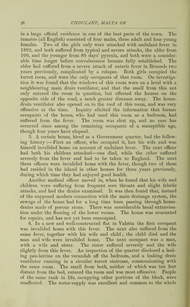 in a large official residence in one of the best parts of the town. The inmates (all English) consisted of four males, three adult and four young- females. Two of the girls only were attacked with undulant fever in 1892, and both suffered from typical and severe attacks, the elder from 100, and the younger from 80 days’ pyrexia, and both were a consider- able time longer before convalescence became fully established. The elder had suffered from a severe attack of enteric fever in Brussels two years previously, complicated by a relapse. Both girls occupied the turret room, and were the only occupants of that room. On investiga- tion it was found that the windows of this room were on a level with a neighbouring main drain ventilator, and that the smell from this not only entered the room in question, but affected the houses on the opposite side of the road, a much greater distance away. The house- drain ventilator also opened on to the roof of this room, and was very offensive at the time. Inquiry elicited the information that former occupants of the house, who had used this room as a bedroom, had suffered from the fever. The room was shut up, and no case has occurred since among the remaining occupants of a susceptible age, though four years have elapsed. 5. A certain house, hired as a Government quarter, had the follow- ing history :—First an officer, who occupied it, lost his wife and was himself invalided home on account of undulant fever. The next officer had both his children attacked—one died, while the other suffered severely from the fever and had to be taken to England. The next three officers were invalided home with the fever, though two of them had resided in the island in other houses for three years previously, during which time they had enjoyed good health. Another medical officer moved in, when he found that his wife and children were suffering from frequent sore throats and slight febrile attacks, and had the drains examined. It was then found that, instead of the supposed modern connection with the main drainage system, the sewage of the house had for a long time been passing through house- drains made of porous stone. There was considerable faecal extravasa- tion under the flooring of the lower rooms. The house was evacuated for repairs, and has not yet been reoccupied. 6. In a new and well-constructed flat in Yaletta the first occupant was invalided home with this fever. The next also suffered from the same fever, together with his wife and child; the child died and the man and wife were invalided home. The next occupant was a man, with a wife and sister. The sister suffered severely and the wife slightly from this fever. An inspection of the quarter disclosed a leak- ing pan-latrine on the verandah off the bedroom, and a leaking drain ventilator running in a circular turret staircase, communicating with the same room. The smell from both, neither of which was ten feet distant from the bed, entered the room and was most offensive. People of the same rank in life, occupying other portions of the block, were unaffected. The water-supply was excellent and common to the whole