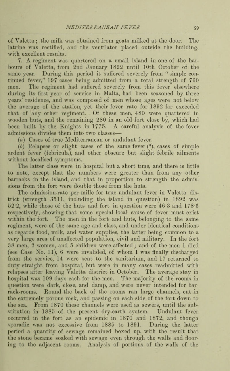 of Valetta; the milk was obtained from goats milked at the door. The latrine was rectified, and the ventilator placed outside the building, with excellent results. 7. A regiment was quartered on a small island in one of the har- bours of Yaletta, from 2nd January 1892 until 10th October of the same year. During this period it suffered severely from “ simple con- tinued fever,” 197 cases being admitted from a total strength of 760 men. The regiment had suffered severely from this fever elsewhere during its first year of service in Malta, had been seasoned by three years’ residence, and was composed of men whose ages were not below the average of the station, yet their fever rate for 1892 far exceeded that of any other regiment. Of these men, 480 were quartered in wooden huts, and the remaining 280 in an old fort close by, which had been built by the Knights in 1775. A careful analysis of the fever admissions divides them into two classes— (a) Cases of true Mediterranean or undulant fever. (b) Relapses or slight cases of the same fever (?), cases of simple ardent fever (febricula), and other obscure but slight febrile ailments without localised symptoms. The latter class were in hospital but a short time, and there is little to note, except that the numbers were greater than from any other barracks in the island, and that in proportion to strength the admis- sions from the fort were double those from the huts. The admission-rate per mille for true undulant fever in Valetta dis- trict (strength 3511, including the island in question) in 1892 was 52’2, while those of the huts and fort in question were 46*3 and 178*6 respectively, showing that some special local cause of fever must exist within the fort. The men in the fort and huts, belonging to the same regiment, were of the same age and class, and under identical conditions as regards food, milk, and water supplies, the latter being common to a very large area of unaffected population, civil and military. In the fort 38 men, 2 women, and 5 children were affected; and of the men 1 died (see Case No. 11), 6 were invalided, of whom 1 was finally discharged from the service, 14 were sent to the sanitarium, and 17 returned to duty straight from hospital but were in many cases readmitted with relapses after leaving Yaletta district in October. The average stay in hospital was 109 days each for the men. The majority of the rooms in question were dark, close, and damp, and were never intended for bar- rack-rooms. Round the back of the rooms ran large channels, cut in the extremely porous rock, and passing on each side of the fort down to the sea. From 1870 these channels were used as sewers, until the sub- stitution in 1885 of the present dry-earth system. Undulant fever occurred in the fort as an epidemic in 1870 and 1872, and though sporadic was not excessive from 1885 to 1891. During the latter period a quantity of sewage remained boxed up, with the result that the stone became soaked with sewage even through the walls and floor- ing to the adjacent rooms. Analysis of portions of the walls of the