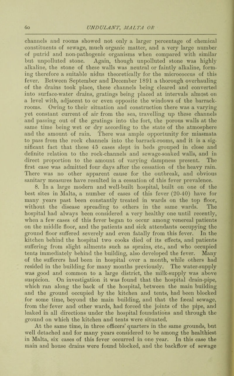 channels and rooms showed not only a larger percentage of chemical constituents of sewage, much organic matter, and a very large number of putrid and non-pathogenic organisms when compared with similar but unpolluted stone. Again, though unpolluted stone was highly alkaline, the stone of these walls was neutral or faintly alkaline, form- ing therefore a suitable nidus theoretically for the micrococcus of this fever. Between September and December 1891 a thorough overhauling of the drains took place, these channels being cleared and converted into surface-water drains, gratings being placed at intervals almost on a level with, adjacent to or even opposite the windows of the barrack- rooms. Owing to their situation and construction there was a varying yet constant current of air from the sea, travelling up these channels and passing out of the gratings into the fort, the porous walls at the same time being wet or dry according to the state of the atmosphere and the amount of rain. There was ample opportunity for miasmata to pass from the rock channels into the barrack-rooms, and it is a sig- nificant fact that these 45 cases slept in beds grouped in close and definite relation to the rock-channels and sewage-soaked walls, and in direct proportion to the amount of varying dampness present. The first case was admitted four days after the cessation of the heavy rain. There was no other apparent cause for the outbreak, and obvious sanitary measures have resulted in a cessation of this fever prevalence. 8. In a large modern and well-built hospital, built on one of the best sites in Malta, a number of cases of this fever (20-40) have for many years past been constantly treated in wards on the top floor, without the disease spreading to others in the same wards. The hospital had always been considered a very healthy one until recently, when a few cases of this fever began to occur among venereal patients on the middle floor, and the patients and sick attendants occupying the ground floor suffered severely and even fatally from this fever. In the kitchen behind the hospital two cooks died of its effects, and patients suffering from slight ailments such as sprains, etc., and who occupied tents immediately behind the building, also developed the fever. Many of the sufferers had been in hospital over a month, while others had resided in the building for many months previously. The water-sup]^ly was good and common to a large district, the milk-supply was above suspicion. On investigation it was found that the hospital drain-pipe, which ran along the back of the hospital, between the main building and the ground occupied by the kitchen and tents, had been blocked for some time, beyond the main building, and that the faecal sewage, from the'fever and other wards, had forced the joints of the pipe, and leaked in all directions under the hospital foundations and through the ground on which the kitchen and tents were situated. At the same time, in three officers’ quarters in the same grounds, but well detached and for many years considered to be among the healthiest in Malta, six cases of this fever occurred in one year. In this case the main and house drains were found blocked, and the backflow of sewage