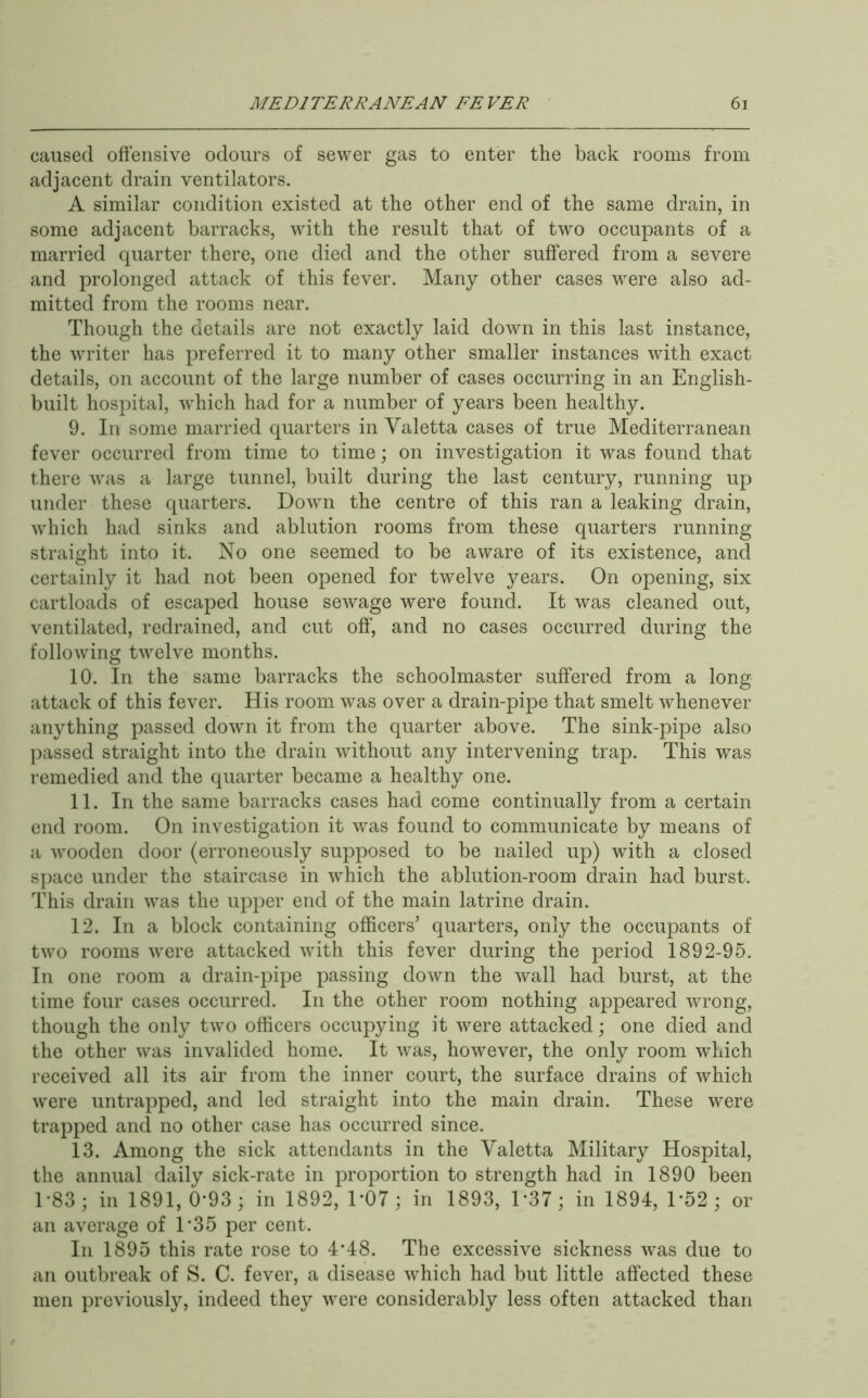 caused offensive odours of sewer gas to enter the back rooms from adjacent drain ventilators. A similar condition existed at the other end of the same drain, in some adjacent barracks, with the result that of two occupants of a married quarter there, one died and the other suffered from a severe and prolonged attack of this fever. Many other cases were also ad- mitted from the rooms near. Though the details are not exactly laid down in this last instance, the writer has preferred it to many other smaller instances with exact details, on account of the large number of cases occurring in an English- built hospital, which had for a number of years been healthy. 9. In some married quarters in Valetta cases of true Mediterranean fever occurred from time to time; on investigation it was found that there was a large tunnel, built during the last century, running up under these quarters. Down the centre of this ran a leaking drain, which had sinks and ablution rooms from these quarters running straight into it. No one seemed to be aware of its existence, and certainly it had not been opened for twelve years. On opening, six cartloads of escaped house sewage were found. It was cleaned out, ventilated, redrained, and cut off, and no cases occurred during the following twelve months. 10. In the same barracks the schoolmaster suffered from a long attack of this fever. His room was over a drain-pipe that smelt whenever anything passed down it from the quarter above. The sink-pipe also })assed straight into the drain without any intervening trap. This was remedied and the quarter became a healthy one. 11. In the same barracks cases had come continually from a certain end room. On investigation it was found to communicate by means of a wooden door (erroneously supposed to be nailed up) with a closed space under the staircase in which the ablution-room drain had burst. This drain was the upper end of the main latrine drain. 12. In a block containing officers’ quarters, only the occupants of two rooms were attacked with this fever during the period 1892-95. In one room a drain-pipe passing down the wall had burst, at the time four cases occurred. In the other room nothing appeared wrong, though the only two officers occupying it were attacked; one died and the other was invalided home. It was, however, the only room which received all its air from the inner court, the surface drains of which were untrapped, and led straight into the main drain. These were trapped and no other case has occurred since. 13. Among the sick attendants in the Valetta Military Hospital, the annual daily sick-rate in proportion to strength had in 1890 been 1-83; in 1891, 0-93 ; in 1892, DOT; in 1893, D37; in 1894, D52; or an average of 1*35 per cent. In 1895 this rate rose to 4’48. The excessive sickness was due to an outbreak of S. C. fever, a disease which had but little affected these men previously, indeed they were considerably less often attacked than