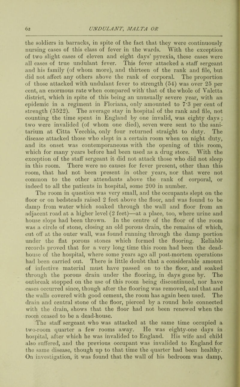the soldiers in barracks, in spite of the fact that they were continuously nursing cases of this class of fever in the wards. AYith the exception of two slight cases of eleven and eight days’ pyrexia, these cases were all cases of true undulant fever. This fever attacked a staff sergeant and his family (of whom more), and thirteen of the rank and file, but did not affect any others above the rank of corporal. The proportion of those attacked with undulant fever to strength (54) was over 25 per cent, an enormous rate when compared with'that of the whole of Valetta district, which in spite of this being an unusually severe year, with an epidemic in a regiment in Floriana, only amounted to 7'3 per cent of strength (3522). The average stay in hospital of the rank and file, not counting the time spent in England by one invalid, was eighty days; two were invalided (of whom one died), seven were sent to the sani- tarium at Citta Vecchia, only four returned straight to duty. The disease attacked those who slept in a certain room when on night duty, and its onset was contemporaneous with the opening of this room, which for many years before had been used as a drug store. With the exception of the staff sergeant it did not attack those who did not sleep in this room. There were no causes for fever present, other than this room, that had not been present in other years, nor that were not common to the other attendants above the rank of corporal, or indeed to all the patients in hospital, some 200 in number. The room in question was very small, and the occupants slept on the floor or on bedsteads raised 2 feet above the floor, and was found to be damp from water which soaked through the wall and floor from an adjacent road at a higher level (2 feet)—at a place, too, where urine and house slops had been thrown. In the centre of the floor of the room was a circle of stone, closing an old porous drain, the remains of which, cut off at the outer wall, was found running through the damp portion under the flat porous stones which formed the flooring. Eeliable records proved that for a very long time this room had been the dead- house of the hospital, where some years ago all post-mortem operations had been carried out. There is little doubt that a considerable amount of infective material must have passed on to the floor, and soaked through the porous drain under the flooring, in days gone by. The outbreak stopped on the use of this room being discontinued, nor have cases occurred since, though after the flooring was removed, and that and the walls covered with good cement, the room has again been used. The drain and central stone of the floor, pierced by a round hole connected with the drain, shows that the floor had not been renewed when the rooih ceased to be a dead-house. The staff sergeant who was attacked at the same time occupied a two-room quarter a few rooms away. He was eighty-one days in hospital, after which he was invalided to England. His wife and child also suffered, and the previous occupant was invalided to England for the same disease, though up to that time the quarter had been healthy. On investigation, it was found that the wall of his bedroom was damp.