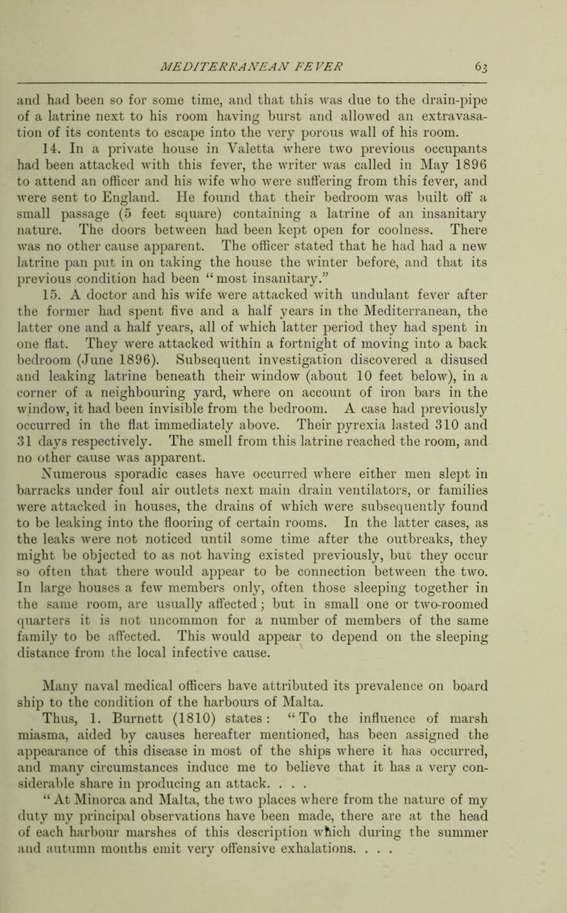 and had been so for some time, and that this was due to the drain-pipe of a latrine next to his room having burst and allowed an extravasa- tion of its contents to escape into the very porous wall of his room. 14. In a private house in Valetta where two previous occupants had been attacked with this fever, the writer was called in May 1896 to attend an officer and his wdfe who were suffering from this fever, and were sent to England. He found that their bedroom was built off a small passage (5 feet square) containing a latrine of an insanitary nature. The doors between had been kept open for coolness. There was no other cause apparent. The officer stated that he had had a new latrine pan put in on taking the house the winter before, and that its previous condition had been “most insanitary.” 15. A doctor and his wife were attacked with undulant fever after the former had spent five and a half years in the Mediterranean, the latter one and a half years, all of which latter period they had spent in one flat. They were attacked within a fortnight of moving into a back bedroom (June 1896). Subsequent investigation discovered a disused and leaking latrine beneath their window (about 10 feet below), in a corner of a neighbouring yard, where on account of iron bars in the window, it had been invisible from the bedroom. A case had previously occurred in the fiat immediately above. Their pyrexia lasted 310 and 31 days respectively. The smell from this latrine reached the room, and no other cause was apparent. Numerous sporadic cases have occurred Avhere either men slept in barracks under foul air outlets next main drain ventilators, or families were attacked in houses, the drains of which were subsequently found to be leaking into the flooring of certain rooms. In the latter cases, as the leaks wmre not noticed until some time after the outbreaks, they might be objected to as not having existed previously, bur they occur so often that there would appear to be connection between the two. In large houses a few members only, often those sleeping together in the same room, are usually affected; but in small one or two-roomed quarters it is not uncommon for a number of members of the same family to be affected. This would appear to depend on the sleeping distance from the local infective cause. Many naval medical officers have attributed its prevalence on board ship to the condition of the harbours of Malta. Thus, 1. Burnett (1810) states: “To the influence of marsh miasma, aided by causes hereafter mentioned, has been assigned the appearance of this disease in most of the ships where it has occurred, and many circumstances induce me to believe that it has a very con- siderable share in producing an attack. . . . “ At Minorca and Malta, the two places where from the nature of my duty my principal observations have been made, there are at the head of each harbour marshes of this description which during the summer and autumn months emit very offensive exhalations. . . .