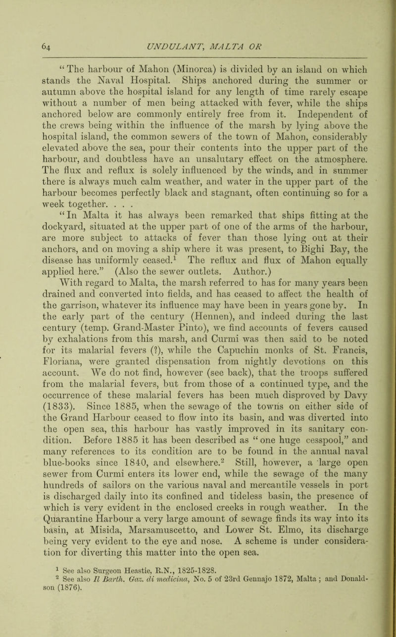 “ The harbour of Mahon (Minorca) is divided by an island on which stands the Naval Hospital. Ships anchored during the summer or autumn above the hospital island for any length of time rarely escape without a number of men being attacked with fever, while the ships anchored below are commonly entirely free from it. Independent of the crews being within the influence of the marsh by lying above the hospital island, the common sewers of the town of Mahon, considerably elevated above the sea, pour their contents into the upper part of the harbour, and doubtless have an unsalutary effect on the atmosphere. The flux and reflux is solely influenced by the winds, and in summer there is always much calm weather, and water in the upper part of the harbour becomes perfectly black and stagnant, often continuing so for a week together. . . . “ In Malta it has always been remarked that ships fitting at the dockyard, situated at the upper part of one of the arms of the harbour, are more subject to attacks of fever than those lying out at their anchors, and on moving a ship where it was present, to Bighi Bay, the disease has uniformly ceased.^ The reflux and flux of Mahon equally applied here.” (Also the sewer outlets. Author.) With regard to Malta, the marsh referred to has for many years been drained and converted into fields, and has ceased to affect the health of the garrison, whatever its influence may have been in years gone by. In the early part of the century (Hennen), and indeed during the last century (temp. Grand-Master Pinto), we find accounts of fevers caused by exhalations from this marsh, and Curmi was then said to be noted for its malarial fevers (?), while the Capuchin monks of St. Francis, Floriana, were granted dispensation from nightly devotions on this account. We do not find, however (see back), that the troops suffered from the malarial fevers, but from those of a continued type, and the occurrence of these malarial fevers has been much disproved by Davy (1833). Since 1885, when the sewage of the towns on either side of the Grand Harbour ceased to flow into its basin, and was diverted into the open sea, this harbour has vastly improved in its sanitary con- dition. Before 1885 it has been described as “one huge cesspool,” and many references to its condition are to be found in the annual naval blue-books since 1840, and elsewhere.^ Still, however, a large open sewer from Curmi enters its lower end, while the sewage of the many hundreds of sailors on the various naval and mercantile vessels in port is discharged daily into its confined and tideless basin, the presence of which is very evident in the enclosed creeks in rough weather. In the Quarantine Harbour a very large amount of sewage finds its way into its basin, at Misida, Marsamuscetto, and Lower St. Elmo, its discharge being very evident to the eye and nose. A scheme is under considera- tion for diverting this matter into the open sea. ^ See also Surgeon Heastie, K.N., 1825-1828. ^ See also II Barth. Gaz. di medicina, No. 5 of 23rd Geimajo 1872, Malta ; and Donald- son (1876).