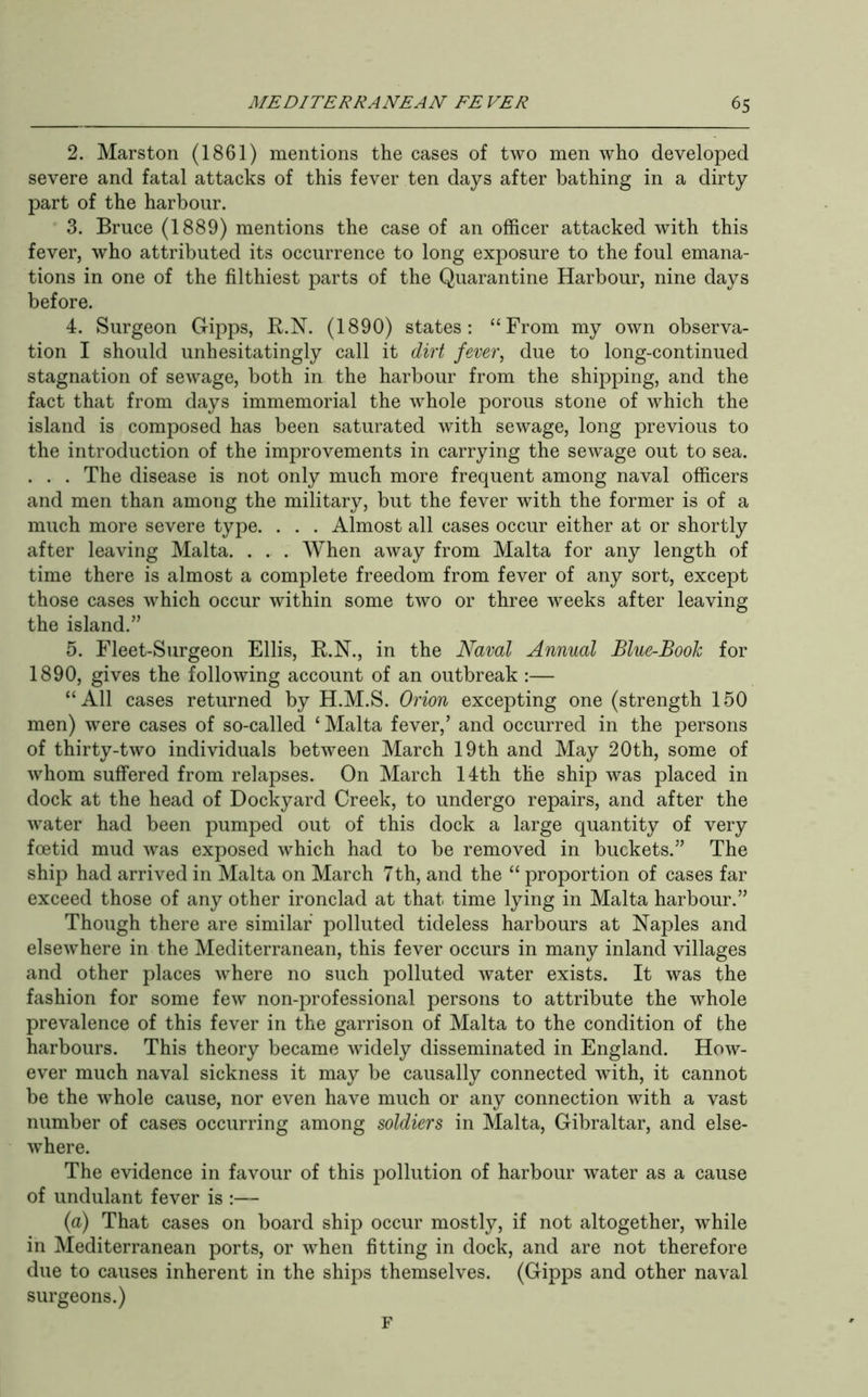 2. Mars ton (1861) mentions the cases of two men who developed severe and fatal attacks of this fever ten days after bathing in a dirty part of the harbour. 3. Bruce (1889) mentions the case of an officer attacked with this fever, who attributed its occurrence to long exposure to the foul emana- tions in one of the filthiest parts of the Quarantine Harbour, nine days before. 4. Surgeon Gipps, R.N. (1890) states: “From my own observa- tion I should unhesitatingly call it dirt fever, due to long-continued stagnation of sewage, both in the harbour from the shipping, and the fact that from days immemorial the whole porous stone of which the island is composed has been saturated with sewage, long previous to the introduction of the improvements in carrying the sewage out to sea. . . . The disease is not only much more frequent among naval officers and men than among the military, but the fever with the former is of a much more severe type. . . . Almost all cases occur either at or shortly after leaving Malta. . . . When away from Malta for any length of time there is almost a complete freedom from fever of any sort, except those cases which occur within some two or three weeks after leaving the island.” 5. Fleet-Surgeon Ellis, R.N., in the Naval Annual Blue-Book for 1890, gives the following account of an outbreak :— “All cases returned by H.M.S. Orion excepting one (strength 150 men) were cases of so-called ‘ Malta fever,’ and occurred in the persons of thirty-two individuals between March 19th and May 20th, some of whom suffered from relapses. On March 14th the ship was placed in dock at the head of Dockyard Creek, to undergo repairs, and after the water had been pumped out of this dock a large quantity of very foetid mud was exposed which had to be removed in buckets.” The ship had arrived in Malta on March 7th, and the “ proportion of cases far exceed those of any other ironclad at that time lying in Malta harbour.” Though there are similar polluted tideless harbours at Naples and elsewhere in the Mediterranean, this fever occurs in many inland villages and other places where no such polluted water exists. It was the fashion for some few non-professional persons to attribute the whole prevalence of this fever in the garrison of Malta to the condition of the harbours. This theory became widely disseminated in England. How- ever much naval sickness it may be causally connected Avith, it cannot be the Avhole cause, nor even have much or any connection Avith a vast number of cases occurring among soldiers in Malta, Gibraltar, and else- Avhere. The evidence in favour of this pollution of harbour Avater as a cause of undulant fever is :— {a) That cases on board ship occur mostly, if not altogether, Avhile in Mediterranean ports, or Avhen fitting in dock, and are not therefore due to causes inherent in the ships themselves. (Gipps and other naA^al surgeons.) F
