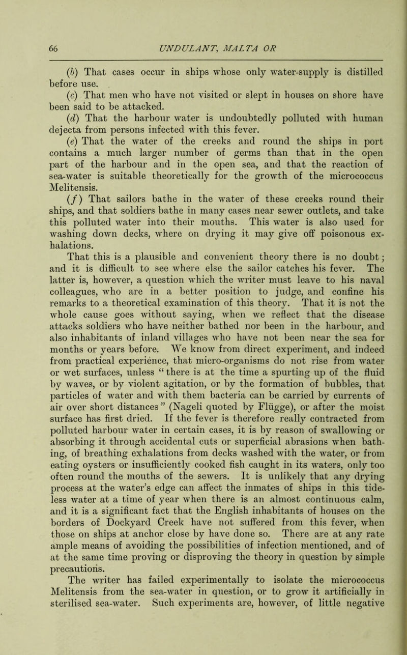 (b) That cases occur in ships whose only water-supply is distilled before use. (c) That men who have not visited or slept in houses on shore have been said to be attacked. (d) That the harbour water is undoubtedly polluted with human dejecta from persons infected with this fever. (e) That the water of the creeks and round the ships in port contains a much larger number of germs than that in the open part of the harbour and in the open sea, and that the reaction of sea-water is suitable theoretically for the growth of the micrococcus Melitensis. (/) That sailors bathe in the water of these creeks round their ships, and that soldiers bathe in many cases near sewer outlets, and take this polluted water into their mouths. This water is also used for washing down decks, where on drying it may give off poisonous ex- halations. That this is a plausible and convenient theory there is no doubt; and it is difficult to see where else the sailor catches his fever. The latter is, however, a question which the writer must leave to his naval colleagues, who are in a better position to judge, and confine his remarks to a theoretical examination of this theory. That it is not the whole cause goes without saying, when we reflect that the disease attacks soldiers who have neither bathed nor been in the harbour, and also inhabitants of inland villages who have not been near the sea for months or years before. We know from direct experiment, and indeed from practical experience, that micro-organisms do not rise from water or wet surfaces, unless “ there is at the time a spurting up of the fluid by waves, or by violent agitation, or by the formation of bubbles, that particles of water and with them bacteria can be carried by currents of air over short distances ” (Nageli quoted by Fliigge), or after the moist surface has first dried. If the fever is therefore really contracted from polluted harbour water in certain cases, it is by reason of swallowing or absorbing it through accidental cuts or superficial abrasions when bath- ing, of breathing exhalations from decks washed with the water, or from eating oysters or insufficiently cooked fish caught in its waters, only too often round the mouths of the sewers. It is unlikely that any drying process at the water’s edge can affect the inmates of ships in this tide- less water at a time of year when there is an almost continuous calm, and it is a significant fact that the English inhabitants of houses on the borders of Dockyard Creek have not suffered from this fever, when those on ships at anchor close by have done so. There are at any rate ample means of avoiding the possibilities of infection mentioned, and of at the same time proving or disproving the theory in question by simple precautions. The writer has failed experimentally to isolate the micrococcus Melitensis from the sea-water in question, or to grow it artificially in sterilised sea-water. Such experiments are, however, of little negative