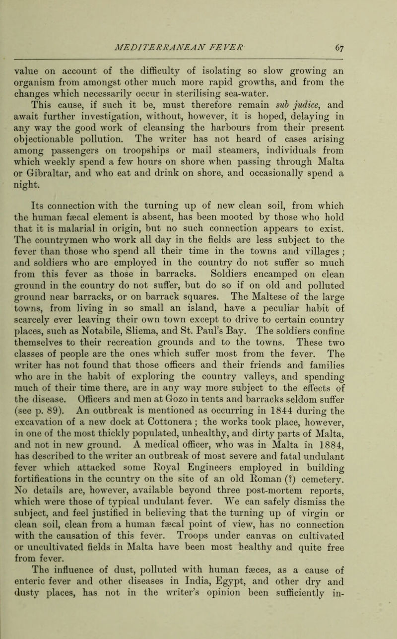 value on account of the difficulty of isolating so slow growing an organism from amongst other much more rapid growths, and from the changes which necessarily occur in sterilising sea-water. This cause, if such it be, must therefore remain sub judice, and await further investigation, without, however, it is hoped, delaying in any way the good work of cleansing the harbours from their present objectionable pollution. The writer has not heard of cases arising among passengers on troopships or mail steamers, individuals from which weekly spend a few hours on shore when passing through Malta or Gibraltar, and who eat and drink on shore, and occasionally spend a night. Its connection with the turning up of new clean soil, from which the human faecal element is absent, has been mooted by those who hold that it is malarial in origin, but no such connection appears to exist. The countrymen who work all day in the fields are less subject to the fever than those who spend all their time in the towns and villages ; and soldiers who are employed in the country do not suffer so much from this fever as those in barracks. Soldiers encamped on clean ground in the country do not suffer, but do so if on old and polluted ground near barracks, or on barrack squares. The Maltese of the large towns, from living in so small an island, have a peculiar habit of scarcely ever leaving their own town except to drive to certain country places, such as Notabile, Sliema, and St. Paul’s Bay. The soldiers confine themselves to their recreation grounds and to the towns. These two classes of people are the ones which suffer most from the fever. The writer has not found that those officers and their friends and families who are in the habit of exploring the country valleys, and spending much of their time there, are in any way more subject to the effects of the disease. Officers and men at Gozo in tents and barracks seldom suffer (see p. 89). An outbreak is mentioned as occurring in 1844 during the excavation of a new dock at Cottonera; the works took place, however, in one of the most thickly populated, unhealthy, and dirty parts of Malta, and not in new ground. A medical officer, who was in Malta in 1884, has described to the writer an outbreak of most severe and fatal undulant fever which attacked some Royal Engineers employed in building fortifications in the country on the site of an old Roman (?) cemetery. No details are, however, available beyond three post-mortem reports, which were those of typical undulant fever. We can safely dismiss the subject, and feel justified in believing that the turning up of virgin or clean soil, clean from a human faecal point of view, has no connection with the causation of this fever. Troops under canvas on cultivated or uncultivated fields in Malta have been most healthy and quite free from fever. The influence of dust, polluted with human faeces, as a cause of enteric fever and other diseases in India, Egypt, and other dry and dusty places, has not in the writer’s opinion been sufficiently in-