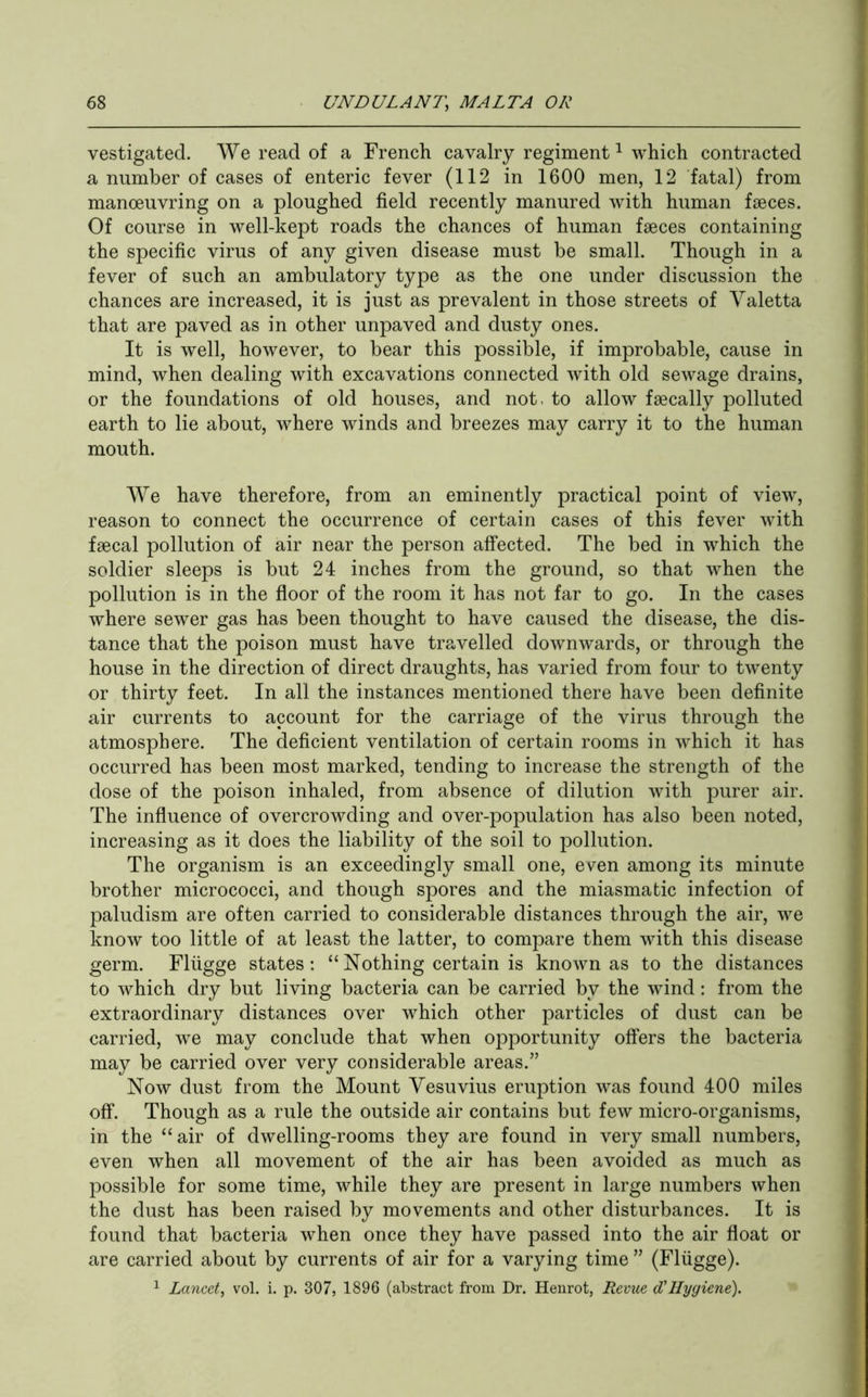 vestigated. AVe read of a French cavalry regiment ^ which contracted a number of cases of enteric fever (112 in 1600 men, 12 fatal) from manoeuvring on a ploughed field recently manured with human faeces. Of course in well-kept roads the chances of human faeces containing the specific virus of any given disease must be small. Though in a fever of such an ambulatory type as the one under discussion the chances are increased, it is just as prevalent in those streets of A^aletta that are paved as in other unpaved and dusty ones. It is well, however, to bear this possible, if improbable, cause in mind, when dealing with excavations connected with old sewage drains, or the foundations of old houses, and not. to allow faecally polluted earth to lie about, where winds and breezes may carry it to the human mouth. AA^e have therefore, from an eminently practical point of view, reason to connect the occurrence of certain cases of this fever with faecal pollution of air near the person affected. The bed in which the soldier sleeps is but 24 inches from the ground, so that when the pollution is in the floor of the room it has not far to go. In the cases where sewer gas has been thought to have caused the disease, the dis- tance that the poison must have travelled downwards, or through the house in the direction of direct draughts, has varied from four to twenty or thirty feet. In all the instances mentioned there have been definite air currents to account for the carriage of the virus through the atmosphere. The deficient ventilation of certain rooms in which it has occurred has been most marked, tending to increase the strength of the dose of the poison inhaled, from absence of dilution with purer air. The influence of overcrowding and over-population has also been noted, increasing as it does the liability of the soil to pollution. The organism is an exceedingly small one, even among its minute brother micrococci, and though spores and the miasmatic infection of paludism are often carried to considerable distances through the air, we know too little of at least the latter, to compare them with this disease germ. Fliigge states: “ Nothing certain is known as to the distances to which dry but living bacteria can be carried by the wind: from the extraordinary distances over which other particles of dust can be carried, we may conclude that when opportunity offers the bacteria may be carried over very considerable areas.” Now dust from the Mount Vesuvius eruption was found 400 miles off. Though as a rule the outside air contains but few micro-organisms, in the “ air of dwelling-rooms they are found in very small numbers, even when all movement of the air has been avoided as much as possible for some time, while they are present in large numbers when the dust has been raised by movements and other disturbances. It is found that bacteria when once they have passed into the air float or are carried about by currents of air for a varying time ” (Fliigge). ^ Lancet, vol. i. p. 307, 1896 (abstract from Dr. Henrot, Revue d'Hygiene).