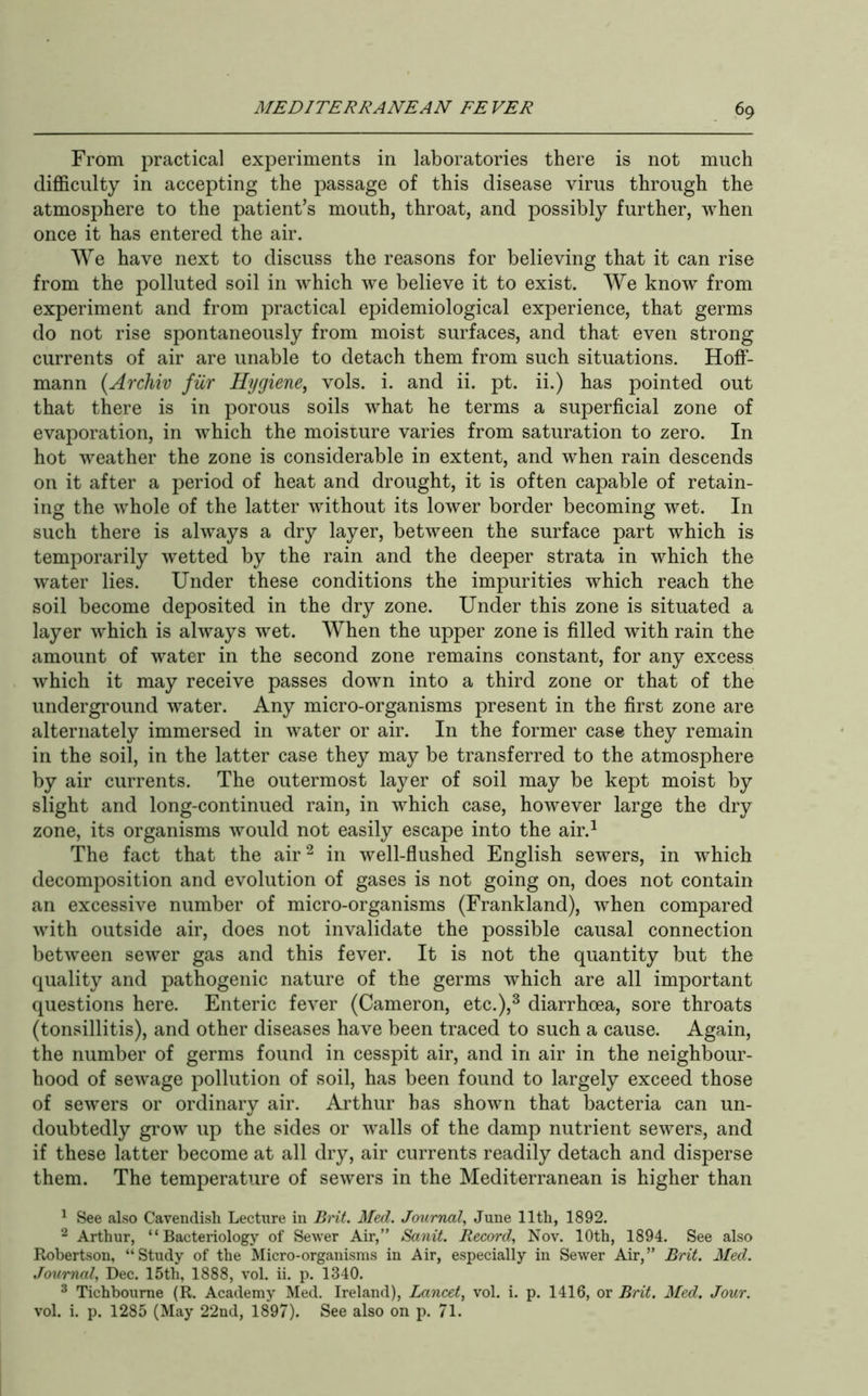 From practical experiments in laboratories there is not much difficulty in accepting the passage of this disease virus through the atmosphere to the patient’s mouth, throat, and possibly further, when once it has entered the air. We have next to discuss the reasons for believing that it can rise from the polluted soil in wffiich we believe it to exist. We know from experiment and from practical epidemiological experience, that germs do not rise spontaneously from moist surfaces, and that even strong currents of air are unable to detach them from such situations. Hoff- mann {Archiv fiir Hygiene, vols. i. and ii. pt. ii.) has pointed out that there is in porous soils what he terms a superficial zone of evaporation, in which the moisture varies from saturation to zero. In hot weather the zone is considerable in extent, and when rain descends on it after a period of heat and drought, it is often capable of retain- ing the whole of the latter without its lower border becoming wet. In such there is always a dry layer, between the surface part which is temporarily wetted by the rain and the deeper strata in which the w’ater lies. Under these conditions the impurities which reach the soil become deposited in the dry zone. Under this zone is situated a layer which is always wet. When the upper zone is filled with rain the amount of water in the second zone remains constant, for any excess which it may receive passes down into a third zone or that of the underground water. Any micro-organisms present in the first zone are alternately immersed in water or air. In the former case they remain in the soil, in the latter case they may be transferred to the atmosphere by air currents. The outermost layer of soil may be kept moist by slight and long-continued rain, in which case, however large the dry zone, its organisms would not easily escape into the air.^ The fact that the air^ in well-flushed English sewers, in which decomposition and evolution of gases is not going on, does not contain an excessive number of micro-organisms (Frankland), wffien compared with outside air, does not invalidate the possible causal connection between sewer gas and this fever. It is not the quantity but the quality and pathogenic nature of the germs which are all important questions here. Enteric fever (Cameron, etc.),^ diarrhoea, sore throats (tonsillitis), and other diseases have been traced to such a cause. Again, the number of germs found in cesspit air, and in air in the neighbour- hood of sewage pollution of soil, has been found to largely exceed those of sewers or ordinary air. Arthur has shown that bacteria can un- doubtedly grow up the sides or walls of the damp nutrient sewers, and if these latter become at all dry, air currents readily detach and disperse them. The temperature of sewers in the Mediterranean is higher than ^ See also Cavendish Lectiire in Brit. Med. Journal, June 11th, 1892. 2 Arthur, “Bacteriology of Sewer Air,” Sanit. Record, Nov. 10th, 1894. See also Robertson, “Study of the Micro-organisms in Air, especially in Sewer Air,” Brit. Med. Journal, Dec. 15th, 1888, vol. ii. p. 1340. ^ Tichbourne (R. Academy Med. Ireland), Lancet, vol. i. p. 1416, or Brit. Med. Jour. vol. i. p. 1285 (May 22nd, 1897). See also on p. 71.