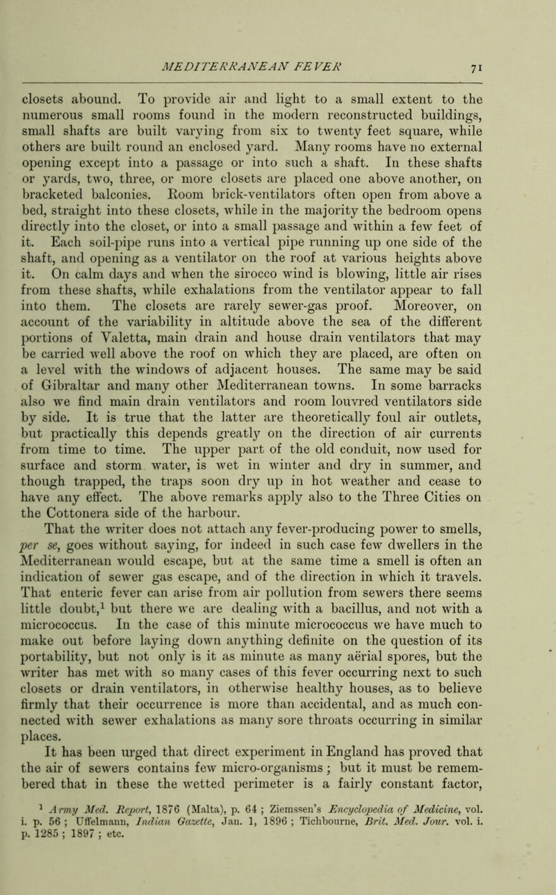 closets abound. To provide air and light to a small extent to the numerous small rooms found in the modern reconstructed buildings, small shafts are built varying from six to twenty feet square, while others are built round an enclosed yard. Many rooms have no external opening except into a passage or into such a shaft. In these shafts or yards, two, three, or more closets are placed one above another, on bracketed balconies. Room brick-ventilators often open from above a bed, straight into these closets, while in the majority the bedroom opens directly into the closet, or into a small passage and within a few feet of it. Each soil-pipe runs into a vertical pipe running up one side of the shaft, and opening as a ventilator on the roof at various heights above it. On calm days and when the sirocco wind is blowing, little air rises from these shafts, while exhalations from the ventilator appear to fall into them. The closets are rarely sewer-gas proof. Moreover, on account of the variability in altitude above the sea of the different portions of Valetta, main drain and house drain ventilators that may be carried well above the roof on which they are placed, are often on a level with the windows of adjacent houses. The same may be said of Gibraltar and many other Mediterranean towns. In some barracks also we find main drain ventilators and room louvred ventilators side by side. It is true that the latter are theoretically foul air outlets, but practically this depends greatly on the direction of air currents from time to time. The upper part of the old conduit, now used for surface and storm water, is wet in winter and dry in summer, and though trapped, the traps soon dry up in hot weather and cease to have any efiect. The above remarks apply also to the Three Cities on the Cottonera side of the harbour. That the writer does not attach any fever-j^roducing power to smells, 'per sg, goes without saying, for indeed in such case few dwellers in the Mediterranean would escape, but at the same time a smell is often an indication of sewer gas escape, and of the direction in which it travels. That enteric fever can arise from air pollution from sewers there seems little doubt,^ but there we are dealing with a bacillus, and not with a micrococcus. In the case of this minute micrococcus we have much to make out before laying down anything definite on the question of its portability, but not only is it as minute as many aerial spores, but the writer has met with so many cases of this fever occurring next to such closets or drain ventilators, in otherwise healthy houses, as to believe firmly that their occurrence is more than accidental, and as much con- nected with sewer exhalations as many sore throats occurring in similar places. It has been urged that direct experiment in England has proved that the air of sewers contains few micro-organisms \ but it must be remem- bered that in these the wetted perimeter is a fairly constant factor, ^ Army Med. Report, 1876 (Malta), p. 64 ; Ziemssen’s Encyclopedia of Medicine, vol. i. p. 56 ; Uffelmann, Indian Gazette, Jan. 1, 1896 ; Ticlibourne, Brit. Med. Jour. vol. i. p. 1285 ; 1897 ; etc.