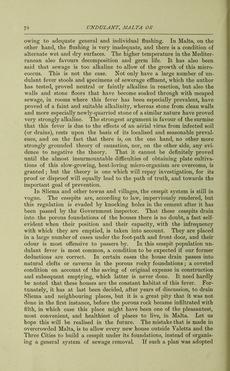 owing to adequate general and individual flushing. In Malta, on the other hand, the flushing is very inadequate, and there is a condition of alternate wet and dry surfaces. The higher temperature in the Mediter- ranean also favours decomposition and germ life. It has also been said that sewage is too alkaline to allow of the growth of this micro- coccus. This is not the case. Not only have a large number of un- dulant fever stools and specimens of sewerage effluent, which the author has tested, proved neutral or faintly alkaline in reaction, but also the walls and stone floors that have become soaked through with escaped sewage, in rooms where this fever has been especially prevalent, have proved of a faint and suitable alkalinity, whereas stone from clean walls and more especially newly-quarried stone of a similar nature have proved very strongly alkaline. The strongest argument in favour of the surmise that this fever is due to the effects of an aerial virus from infected soil (or drains), rests upon the basis of its localised and seasonable preval- ence, and on the fact that there is, on the one hand, no other more strongly grounded theory of causation, nor, on the other side, any evi- dence to negative the theory. That it cannot be definitely proved until the almost insurmountable difficulties of obtaining plate cultiva- tions of this slow-growing, heat-loving micro-organism are overcome, is granted; but the theory is one which will repay investigation, for its proof or disproof will equally lead to the path of truth, and towards the important goal of prevention. In Sliema and other towns and villages, the cesspit system is still in vogue. The cesspits are, according to law, imperviously rendered, but this regulation is evaded by knocking holes in the cement after it has been passed by the Government inspector. That these cesspits drain into the porous foundations of the houses there is no doubt, a fact self- evident when their position and their capacity, with the infrequency with which they are emptied, is taken into account. They are placed in a large number of cases under the foot-path and front door, and their odour is most offensive to passers by. In this cesspit population un- dulant fever is most common, a condition to be expected if our former deductions are correct. In certain cases the house drain passes into natural clefts or caverns in the porous rocky foundations; a coveted condition on account of the saving of original expense in construction and subsequent emptying, which latter is never done. It need hardly be noted that these houses are the constant habitat of this fever. For- tunately, it has at last been decided, after years of discussion, to drain Sliema and neighbouring places, but it is a great pity that it was not done in the first instance, before the porous rock became infiltrated with filth, in which case this place might have been one of the pleasantest, most convenient, and healthiest of places to live, in Malta. Let us hope this will be realised in the future. The mistake that is made in overcrowded Malta, is to allow every new house outside Yaletta and the Three Cities to build a cesspit under its foundations, instead of organis- ing a general system of sewage removal. If such a plan was adopted