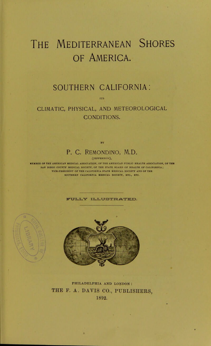 The Mediterranean Shores OF America. SOUTHERN CALIFORNIA: ITS CLIMATIC, PHYSICAL, AND METEOROLOGICAL CONDITIONS. BY P. C. Remondino, M.D. (JEFFERSON), XEKBER or THE AMERIOAir MEDICAL ASSOCIATION, OF THE AUEBICAN PUBLIC HEALTH ASSOCIATION, OF THK SAN DIEGO COUNTY MEDICAL SOCIETY, OF THE STATE BOARD OF HEALTH OF CALIFORNIA ; TICE-FRESIDENT OF THE CALIFORNIA STATE MEDICAL SOCIETY AND OF THE SOUTHERN CAUFOBNIA MEDICAL SOCIETY, ETC., ETC. PHILADELPHIA AND LONDON : THE F. A. DAVIS CO., PUBLISHERS, 1892.