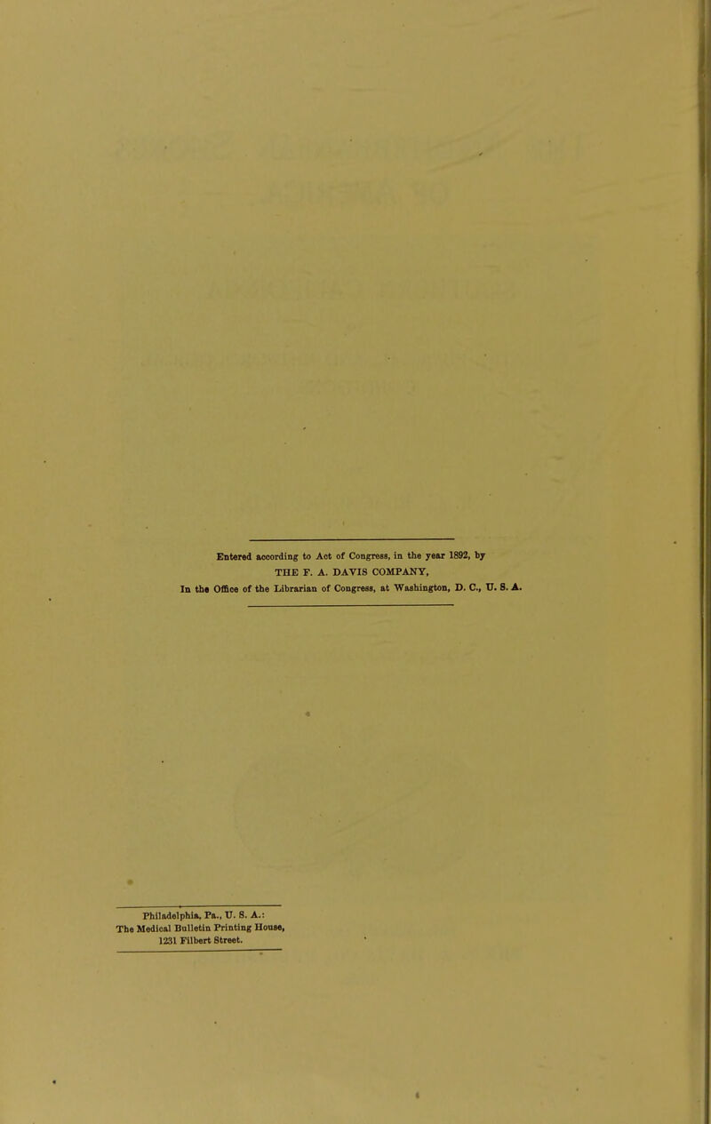 Entered according to Act of Congress, in the year 1892, by THE F. A. DAVIS COMPANY, In tb« Office of the Librarian of Congress, at Washington, D. C, U. S. A. Philadelphia, Pa., U. 8. A.: The Medical Bnlletin Printing House, 1231 Filbert Street. « <