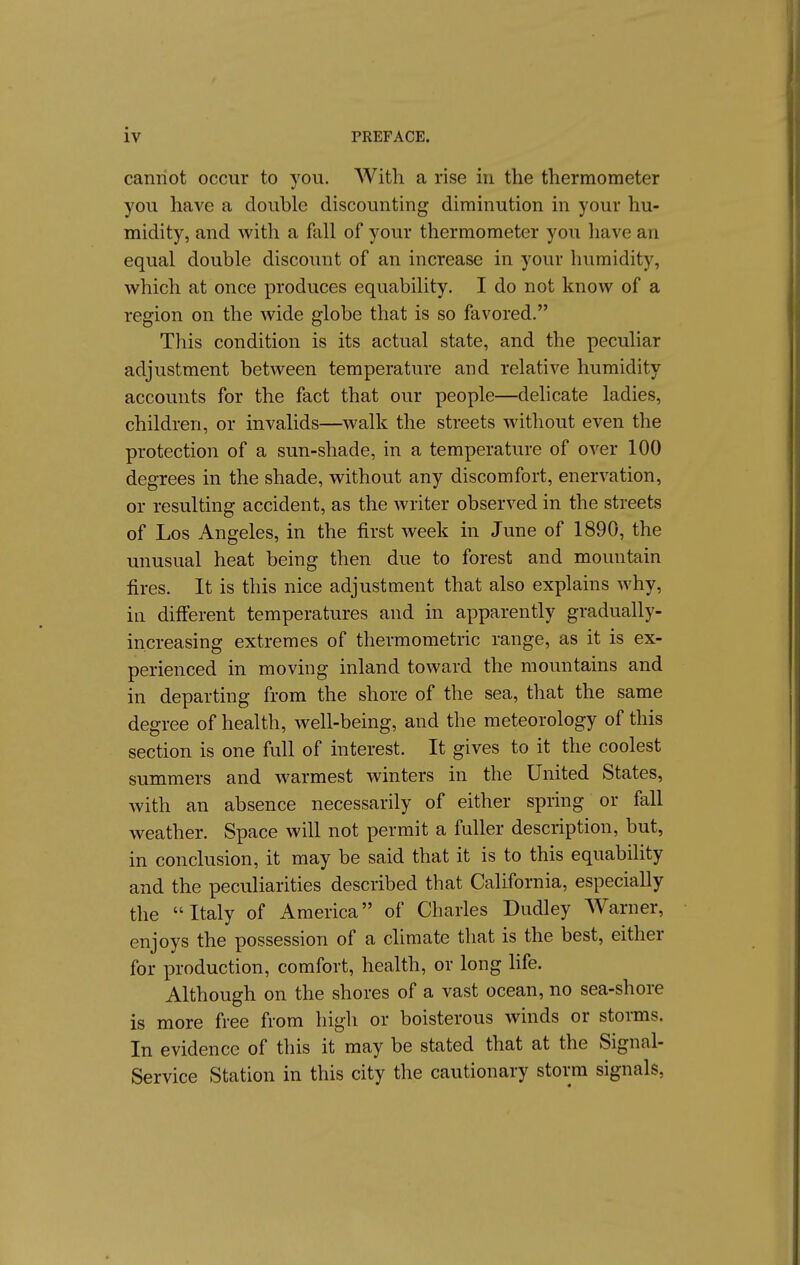 canriot occur to you. With a rise in the thermometer you have a double discounting diminution in your hu- midity, and with a fall of your thermometer you have an equal double discount of an increase in your humidity, which at once produces equability. I do not know of a region on the wide globe that is so favored. This condition is its actual state, and the peculiar adjustment between temperature and relative humidity accounts for the fact that our people—delicate ladies, children, or invalids—walk the streets without even the protection of a sun-shade, in a temperature of over 100 degrees in the shade, without any discomfort, enervation, or resulting accident, as the writer observed in the streets of Los Angeles, in the first week in June of 1890, the unusual heat being then due to forest and mountain fires. It is this nice adjustment that also explains why, in diff'erent temperatures and in apparently gradually- increasing extremes of thermometric range, as it is ex- perienced in moving inland toward the mountains and in departing from the shore of the sea, that the same degree of health, well-being, and the meteorology of this section is one full of interest. It gives to it the coolest summers and warmest winters in the United States, with an absence necessarily of either spring or fall weather. Space will not permit a fuller description, but, in conclusion, it may be said that it is to this equability and the peculiarities described that California, especially the Italy of America of Charles Dudley Warner, enjoys the possession of a climate that is the best, either for production, comfort, health, or long life. Although on the shores of a vast ocean, no sea-shore is more free from high or boisterous winds or storms. In evidence of this it may be stated that at the Signal- Service Station in this city the cautionary storm signals,