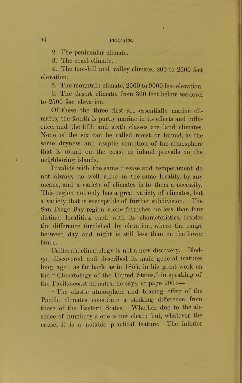 2. The peninsular climate. 3. The coast climate. 4. The foot-hill and valley chmate, 200 to 2500 feet elevation. 5. The mountain climate, 2500 to 9000 feet elevation. 6. The desert climate, from 360 feet below sea-level to 2500 feet elevation. Of these the three first are essentially marine cli- mates, the fourth is partly marine in its effects and influ- ence, and the fifth and sixth classes are land climates. None of the six can be called moist or humid, as the same dryness and aseptic condition of the atmosphere that is found on the coast or inland prevails on the neighboring islands. Invalids with the same disease and temperament do not always do well alike in the same locality, by any means, and a variety of climates is to them a necessity. This region not only has a great variety of climates, but a variety that is susceptible of further subdivision. The San Diego Bay region alone furnishes no less than four distinct localities, each with its characteristics, besides the difiierence furnished by. elevation, where the range between day and night is still less than on the lower lands. California climatology is not a new discovery. Blod- get discovered and described its main general features long ago; as far back as in 1857, in his great work on the CUmatology of the United States, in speaking of the Pacific-coast climates, he says, at page 200 :—  The elastic atmosphere and bracing eff'ect of the Pacific climates constitute a striking difl'erence from those of the Eastern States. Whether due to the ab- sence of humidity alone is not clear; but, whatever the cause, it is a notable practical feature. The interior