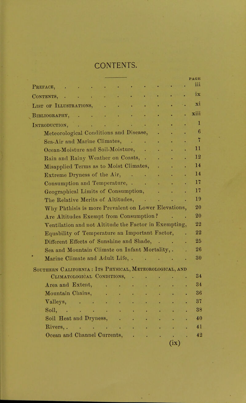 CONTENTS. PAGE Preface, Contents, List of Illustrations, .... Bibliography, Introduction, Meteorological Conditions and Disease, Sea-Air and Marine Climates, Ocean-Moisture and Soil-Moisture, Rain and Rainy Weather on Coasts, . Misapplied Terras as to Moist Climates, Extreme Dryness of the Air, Consumption and Temperature, . Geographical Limits of Consumption, The Relative Merits of Altitudes, Why Phthisis is more Prevalent on Lower Elevations, 20 Are Altitudes Exempt from Consumption ? . . 20 Yentilation and not Altitude the Factor in Exempting, 22 Equability of Temperature an Important Factor, . 22 Different Effects of Sunshine and Shade, ... 25 Sea and Mountain Climate on Infant Mortality,. . 26 Marine Climate and Adult Life, 30 Southern California: Its Physical,Meteorological,and Climatological Conditions, 34 Area and Extent, 34 Mountain Chains, 36 Valleys, 31 Soil, 38 Soil Heat and Dryness, 40 Rivers, 41 Ocean and Channel Currents, 42 (ix) ix xi xiii 1 6 1 11 12 14 14 17 17 19