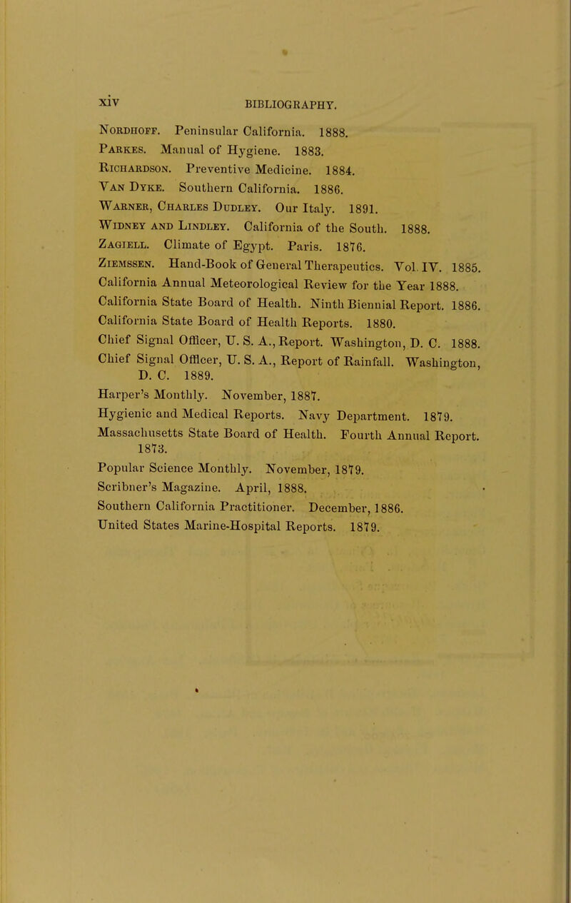 NoRDHOFF. Peninsular California. 1888. Parkes. Manual of Hygiene. 1883. Richardson. Preventive Medicine. 1884. Van Dyke. Southern California. 1886. Warner, Charles Dudley. Our Italy. 1891. WiDNEY AND LiNDLEY. California of the South. 1888. Zagiell. Climate of Egypt. Paris. 18'76. ZiEMssEN. Hancl-Book of General Therapeutics. Vol, IV. 1885. California Annual Meteorological Review for the Year 1888. California State Board of Health. Ninth Biennial Report. 1886. California State Board of Health Reports. 1880. Chief Signal Officer, U. S. A., Report. Washington, D. C. 1888. Chief Signal Officer, U. S. A., Report of Rainfall. Washington, D. C. 1889. Harper's Monthly. November, 188T. Hygienic and Medical Reports. Navy Department. 18T9. Massachusetts State Board of Health. Fourth Annual Report. ISI'S. Popular Science Monthly. November, 18Y9. Scribner's Magazine. April, 1888. Southern California Practitioner. December, 1886. United States Marine-Hospital Reports. 1879.