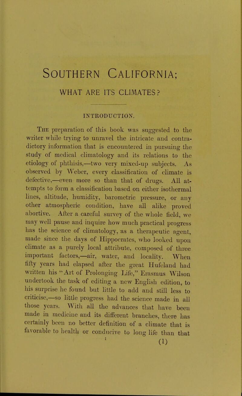 WHAT ARE ITS CLIMATES? INTRODUCTION. The preparation of this book was suggested to the writer while trying to unravel the intricate and contra- dictory information that is encountered in pursuing the study of medical climatology and its relations to the etiology of phthisis,—two very mixed-up subjects. As observed by Weber, every classification of climate is defective,—even more so than that of drugs. All at- tempts to form a classification based on either isothermal lines, altitude, humidity, barometric pressure, or any other atmospheric condition, have all alike proved abortive. After a careful survey of the whole field, we may well pause and inquire how much practical progress has the science of climatology, as a therapeutic agent, made since the days of Hippocrates, who looked upon climate as a purely local attribute, composed of three important factors,—air, water, and locaUty. When fifty years had elapsed after the great Tlufeland had written his Art of Prolonging Life, Erasmus Wilson undertook the task of editing a new English edition, to his surprise he found but little to add and still less to criticise,—so little progress had the science made in all those years. With all the advances that have been made in medicine and its different branches, there has certainly been no better definition of a climate that is fiivorable to health or conducive to long life than that