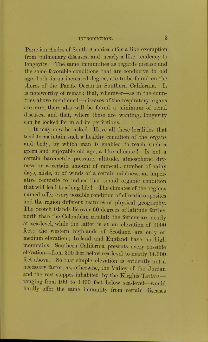 Peruvian Andes of South America offer a like exemption from pulmonary diseases, and nearly a like tendency to longevity. The same immunities as regards disease and the same favorable conditions that are conducive to old age, both in an increased degree, are to be found on the shores of the Pacific Ocean in Southern California. It is noteworthy of remark that, wherever—as in the coun- tries above mentioned—diseases of the respiratory organs are rare, there also will be found a minimum of renal diseases, and that, where these are wanting, longevity can be looked for in all its perfections. It may now be asked: Have all these localities that tend to maintain such a healthy condition of the organs and body, by which man is enabled to reach such a green and enjoyable old age, a like climate 1 Is not a certain barometric pressure, altitude, atmospheric dry- ness, or a certain amount of rain-fall, number of rainy days, mists, or of winds of a certain mildness, an imper- ative requisite to induce that sound organic condition that will lead to a long life ? The climates of the regions named offer every possible condition of climatic opposites and the region different features of physical geography. The Scotch islands lie over 60 degrees of latitude farther north than the Colombian capital: the former are nearly at sea-level, while the latter is at an elevation of 9000 feet; the western highlands of Scotland are only of medium elevation ; Ireland and England have no high mountains; Southern California presents every possible elevation—from 300 feet below sea-level to nearly 14,000 feet above. So that simple elevation is evidently not a necessary factor, as, otherwise, the Valley of the Jordan and the vast steppes inhabited by the Kirghis Tartars ranging from 100 to 1300 feet below sea-level—would hardly offer the same immunity from certain diseases
