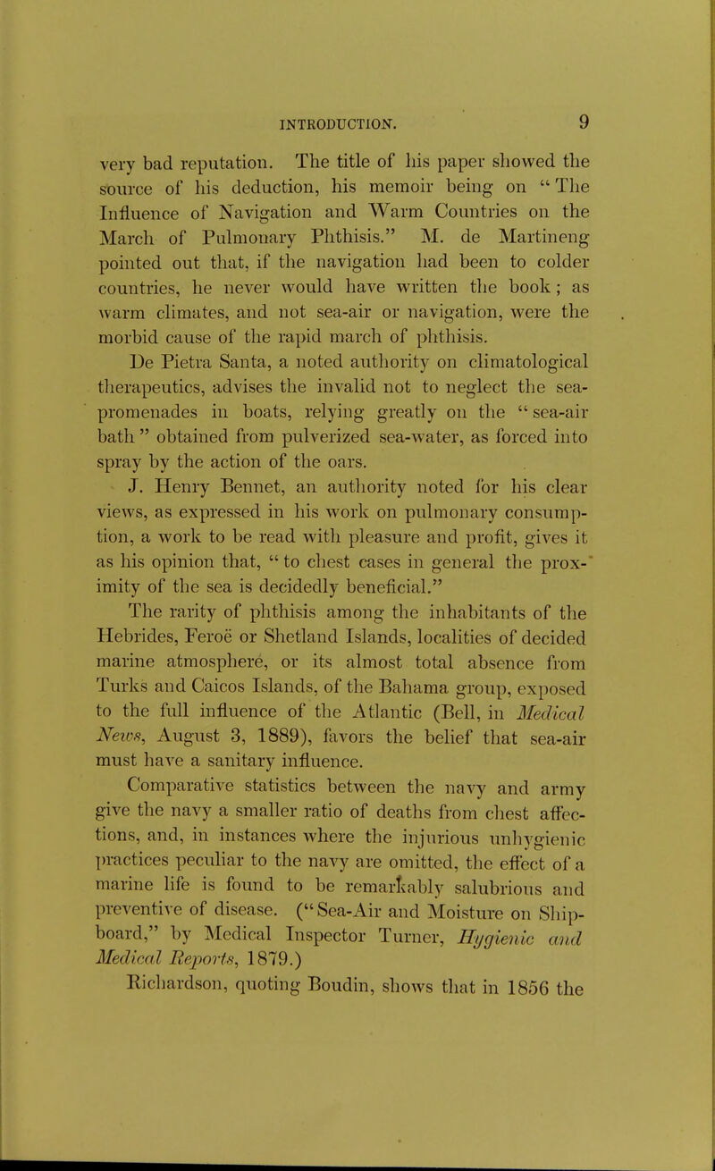 very bad reputation. The title of liis paper showed the source of his deduction, his memoir being on  The Influence of Navigation and Warm Countries on the March of Pulmonary Phthisis. M. de Martineng pointed out that, if the navigation had been to colder countries, he never would have written the book; as warm climates, and not sea-air or navigation, were the morbid cause of the rapid march of phthisis. Ue Pietra Santa, a noted authority on climatological therapeutics, advises the invalid not to neglect the sea- promenades in boats, relying greatly on the  sea-air bath  obtained from pulverized sea-water, as forced into spray by the action of the oars. J. Henry Bennet, an authority noted for his clear views, as expressed in his work on pulmonary consump- tion, a work to be read with pleasure and profit, gives it as his opinion that,  to chest eases in general the prox-' imity of the sea is decidedly beneficial. The rarity of phthisis among the inhabitants of the Hebrides, Feroe or Shetland Islands, localities of decided marine atmosphere, or its almost total absence from Turks and Caicos Islands, of the Bahama group, exposed to the full influence of the Atlantic (Bell, in Medical Neics, August 3, 1889), flivors the belief that sea-air must have a sanitary influence. Comparative statistics between the navy and army give the navy a smaller ratio of deaths from cliest aflbc- tions, and, in instances where the injurious unhygienic practices pecuhar to the navy are omitted, the effect of a marine life is found to be remarlvably salubrious and preventive of disease. (Sea-Air and Moisture on Sliip- board, by Medical Inspector Turner, Hygienic and Medical Reports, 1879.) Richardson, quoting Boudin, shows that in 1856 the