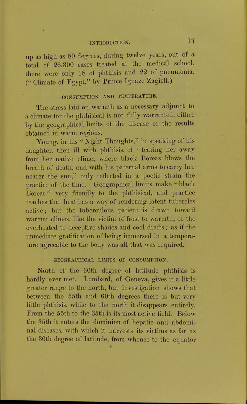 up as high as 80 degrees, diinng twelve years, out of a total of 26,300 cases treated at the medical school, there were only 18 of phthisis and 22 of pneumonia. Climate of Egypt, by Prince Ignaze Zagiell.) CONSUMPTION AND TEMPERATURE. The stress laid on warmth as a necessary adjunct to a chmate I'or the phthisical is not fully warranted, either by the geographical limits of the disease or the results obtained in warm regions. Young, in his  Night Thoughts, in speaking of his daughter, then ill with phthisis, of  tearing her away from her native clime, where black Boreas blows the breath of death, and with his paternal arms to carry her nearer the sun, only reflected in a poetic strain the practice of the time. Geographical limits make black Boreas very friendly to the phthisical, and practice teaches that heat has a way of rendering latent tubercles active; but the tuberculous patient is drawn toward warmer climes, like the victim of frost to warmth, or the overheated to deceptive shades and cool drafts; as if the immediate gratification of being immersed in a tempera- ture agreeable to the body was all that was required. GEOGRAPHICAL LIMITS OF CONSUMPTION. North of the 60th degree of latitude phthisis is hardly ever met. Ijombard, of Geneva, gives it a little greater range to the north, but investigation shows that between the 55th and 60th degrees there is but very little phthisis, while to the north it disappears entirely. From the 55th to the 35th is its most active field. Below the 35th it enters the dominion of hepatic and abdomi- nal diseases, with which it harvests its victims as far as the 30th degree of latitude, from whence to the equator