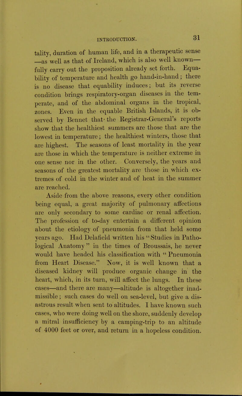 tality, duration of human life, and in a therapeutic sense as well as that of Ireland, which is also well known— fully carry out the proposition already set forth. Equa- biUty of temperature and health go hand-in-hand; there is no disease that equability induces; but its reverse condition brings respiratory-organ diseases in the tem- perate, and of the abdominal organs in the tropical, zones. Even in the equable British Islands, it is ob- served by Bennet that- the Registrar-General's reports show that the healthiest summers are those that are the lowest in temperature; the healthiest winters, those that are highest. The seasons of least mortality in the year are those in which the temperature is neither extreme in one sense nor in the other. Conversely, the years and seasons of the greatest mortality are those in which ex- tremes of cold in the winter and of heat in the summer are reached. Aside from the above reasons, every other condition being equal, a great majority of pulmonary affections are only secondary to some cardiac or renal affection. The profession of to-day entertain a different opinion about the etiology of pneumonia from that held some years ago. Had Delafield written his  Studies in Patho- logical Anatomy  in the times of Broussais, he never would have headed his classification with  Pneumonia from Heart Disease. Now, it is well known that a diseased kidney will produce organic change in the heart, which, in its turn, will affect the lungs. In these cases—and there are many—altitude is altogether inad- missible ; such cases do well on sea-level, but give a dis- astrous result when sent to altitudes. I have known such cases, who were doing well on the shore, suddenly develop a mitral insufficiency by a camping-trip to an altitude of 4000 feet or over, and return in a hopeless condition.