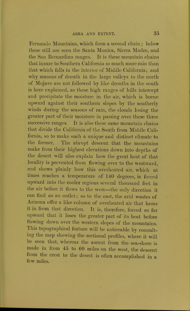Fernando Mountains, which form a second chain ; below these still are seen the Santa Monica, Sierra Madre, and the San Bernardino ranges. It is these mountain chains that insure to Southern California so much more rain than tliat which falls in the interior of Middle California; and why seasons of drouth in tlie large valleys to the north of Mojave are not followed by like drouths in tlie south is here explained, as these high ranges of hills intercept and precipitate the moisture in the air, which is borne upward against their southern slopes by the southerly winds daring the seasons of rain, the clouds losing the greater part of their moisture in passing over these three successive ranges. It is also these same mountain chains that divide the California of the South from Middle Cali- fornia, so to make such a unique and distinct climate to the former. The abrupt descent that the mountains make from their highest elevations down into depths of the desert will also explain how the great heat of that locality is prevented from flowing over to the westward, and shows plainly how this overheated air, which at times reaches a temperature of 140 degrees, is forced upward into the cooler regions several thousand feet in the air before it flows to the west—the only direction it can find as an outlet; as to the east, the arid wastes of Arizona ofler a like column of overheated air that hems it in from that direction. It is, therefore, forced so far upward that it loses the greater part of its heat before flowing down over the western slopes of the mountains. This topographical feature will be noticeable by consult- ing the map showing the sectional profiles, where it will be seen that, whereas the ascent from the sea-shore is made in from 45 to 60 miles on the west, the descent from the crest to the desert is often accomplished in a few miles.