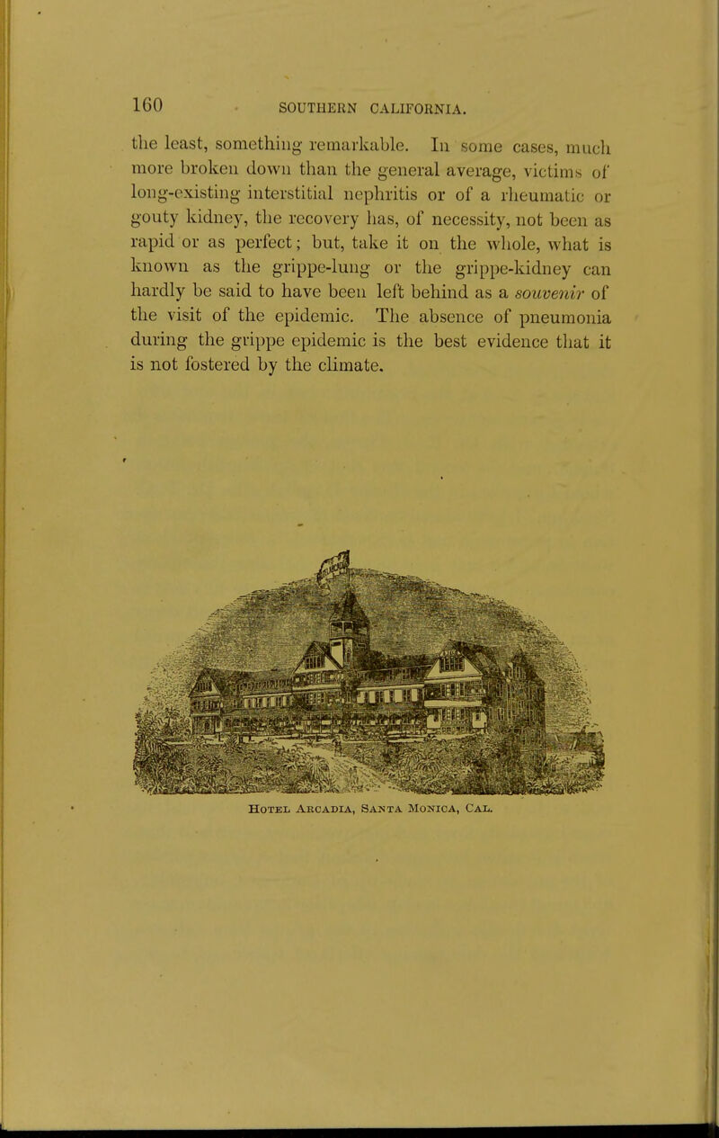 the least, something remarkable. In some cases, much more broken down than the general average, victims of long-existing interstitial nephritis or of a rheumatic or gouty kidney, the recovery has, of necessity, not been as rapid or as perfect; but, take it on the whole, what is known as the grippe-lung or the grippe-kidney can hardly be said to have been left behmd as a souvenir of the visit of the epidemic. The absence of pneumonia during the grippe epidemic is the best evidence that it is not fostered by the climate.