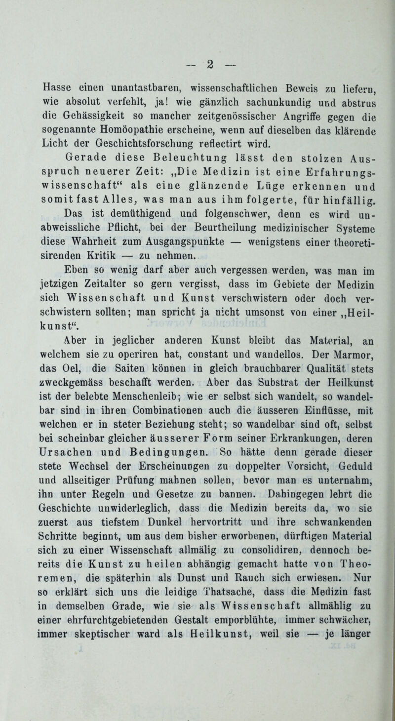 Hasse einen unantastbaren, wissenschaftlichen Beweis zu liefern, wie absolut verfehlt, ja! wie gänzlich sachunkundig und abstrus die Gehässigkeit so mancher zeitgenössischer Angriffe gegen die sogenannte Homöopathie erscheine, wenn auf dieselben das klärende Licht der Geschichtsforschung reflectirt wird. Gerade diese Beleuchtung lässt den stolzen Aus- spruch neuerer Zeit: „Die Medizin ist eine Erfahrungs- wissenschaft“ als eine glänzende Lüge erkennen und somit fast Alles, was man aus ihm folgerte, für hinfällig. Das ist demüthigend und folgenschwer, denn es wird un- abweissliche Pflicht, bei der Beurtheilung medizinischer Systeme diese Wahrheit zum Ausgangspunkte — wenigstens einer theoreti- sirenden Kritik — zu nehmen. Eben so wenig darf aber auch vergessen werden, was man im jetzigen Zeitalter so gern vergisst, dass im Gebiete der Medizin sich Wissenschaft und Kunst verschwistern oder doch ver- schwistern sollten; man spricht ja nicht umsonst von einer „Heil- kunst“. Aber in jeglicher anderen Kunst bleibt das Material, an welchem sie zu operiren hat, constant und wandellos. Der Marmor, das Oel, die Saiten können in gleich brauchbarer Qualität stets zweckgemäss beschafft werden. Aber das Substrat der Heilkunst ist der belebte Menschenleib; wie er selbst sich wandelt, so wandel- bar sind in ihren Combinationen auch die äusseren Einflüsse, mit welchen er in steter Beziehung steht; so wandelbar sind oft, selbst bei scheinbar gleicher äusserer Form seiner Erkrankungen, deren Ursachen und Bedingungen. So hätte denn gerade dieser stete Wechsel der Erscheinungen zu doppelter Vorsicht, Geduld und allseitiger Prüfung mahnen sollen, bevor man es unternahm, ihn unter Regeln und Gesetze zu bannen. Dahingegen lehrt die Geschichte unwiderleglich, dass die Medizin bereits da, wo sie zuerst aus tiefstem Dunkel hervortritt und ihre schwankenden Schritte beginnt, um aus dem bisher erworbenen, dürftigen Material sich zu einer Wissenschaft allmälig zu consolidiren, dennoch be- reits die Kunst zu heilen abhängig gemacht hatte von Theo- remen, die späterhin als Dunst und Rauch sich erwiesen. Nur so erklärt sich uns die leidige Thatsache, dass die Medizin fast in demselben Grade, wie sie als Wissenschaft allmählig zu einer ehrfurchtgebietenden Gestalt emporblühte, immer schwächer, immer skeptischer ward als Heilkunst, weil sie — je länger