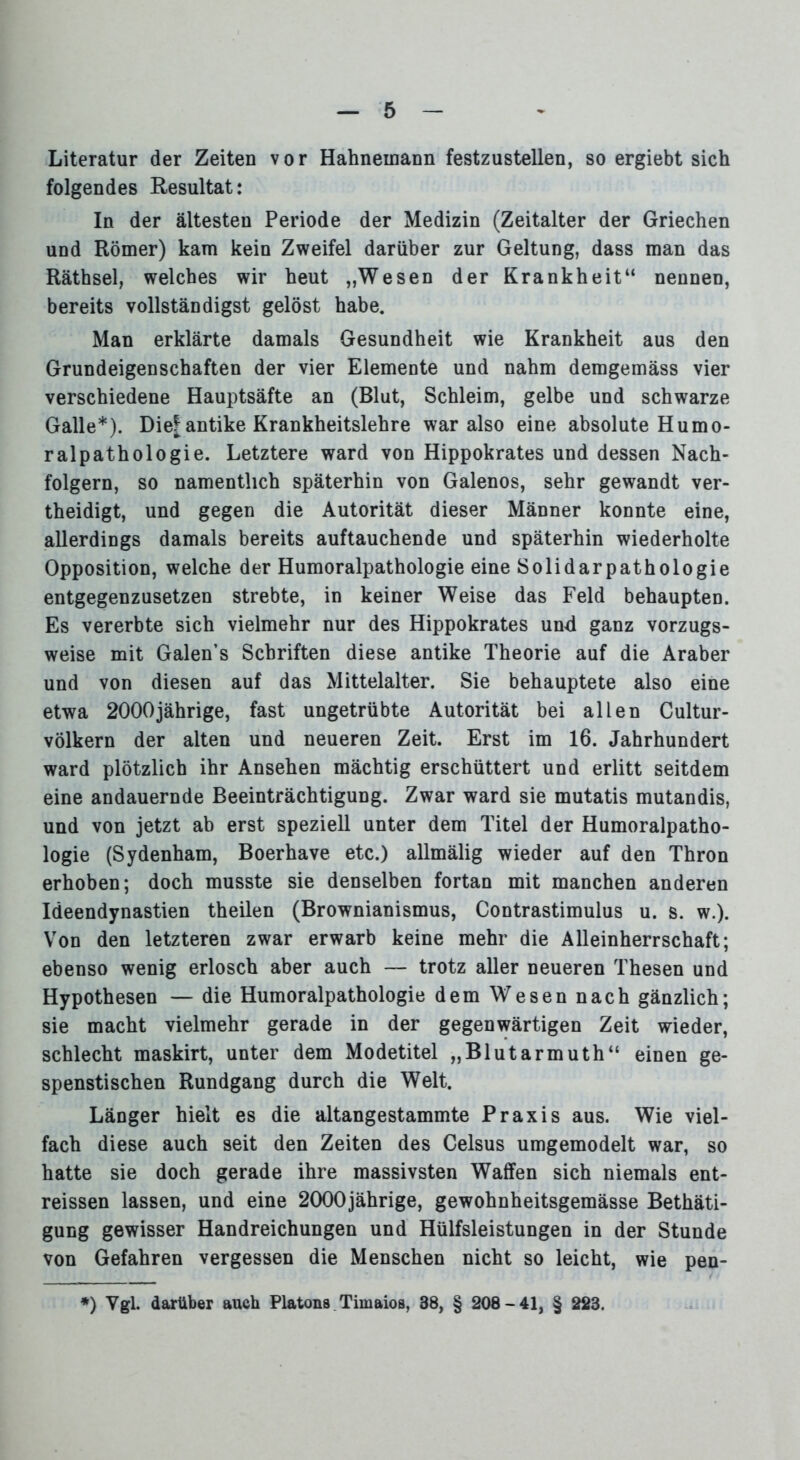 Literatur der Zeiten vor Hahneinann festzustellen, so ergiebt sich folgendes Resultat: In der ältesten Periode der Medizin (Zeitalter der Griechen und Römer) kam kein Zweifel darüber zur Geltung, dass man das Räthsel, welches wir heut „Wesen der Krankheit“ nennen, bereits vollständigst gelöst habe. Man erklärte damals Gesundheit wie Krankheit aus den Grundeigenschaften der vier Elemente und nahm demgemäss vier verschiedene Hauptsäfte an (Blut, Schleim, gelbe und schwarze Galle*). Die| antike Krankheitslehre war also eine absolute Humo- ralpathologie. Letztere ward von Hippokrates und dessen Nach- folgern, so namentlich späterhin von Galenos, sehr gewandt ver- theidigt, und gegen die Autorität dieser Männer konnte eine, allerdings damals bereits auftauchende und späterhin wiederholte Opposition, welche der Humoralpathologie eine Solidarpathologie entgegenzusetzen strebte, in keiner Weise das Feld behaupten. Es vererbte sich vielmehr nur des Hippokrates und ganz vorzugs- weise mit Galen’s Schriften diese antike Theorie auf die Araber und von diesen auf das Mittelalter. Sie behauptete also eine etwa 2000jährige, fast ungetrübte Autorität bei allen Cultur- völkern der alten und neueren Zeit. Erst im 16. Jahrhundert ward plötzlich ihr Ansehen mächtig erschüttert und erlitt seitdem eine andauernde Beeinträchtigung. Zwar ward sie mutatis mutandis, und von jetzt ab erst speziell unter dem Titel der Humoralpatho- logie (Sydenham, Boerhave etc.) allmälig wieder auf den Thron erhoben; doch musste sie denselben fortan mit manchen anderen Ideendynastien theilen (Brownianismus, Contrastimulus u. s. w.). Von den letzteren zwar erwarb keine mehr die Alleinherrschaft; ebenso wenig erlosch aber auch — trotz aller neueren Thesen und Hypothesen — die Humoralpathologie dem Wesen nach gänzlich; sie macht vielmehr gerade in der gegenwärtigen Zeit wieder, schlecht maskirt, unter dem Modetitel „Blutarmuth“ einen ge- spenstischen Rundgang durch die Welt. Länger hielt es die altangestammte Praxis aus. Wie viel- fach diese auch seit den Zeiten des Celsus umgemodelt war, so hatte sie doch gerade ihre massivsten Waffen sich niemals ent- reissen lassen, und eine 2000jährige, gewohnheitsgemässe Bethäti- gung gewisser Handreichungen und Hülfsleistungen in der Stunde von Gefahren vergessen die Menschen nicht so leicht, wie pen- •) Vgl. darüber auch Platons Timaios, 38, § 208-41, § 223.