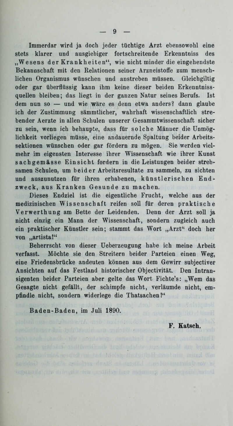 Immerdar wird ja doch jeder tüchtige Arzt ebensowohl eine stets klarer und ausgiebiger fortschreitende Erkenntniss des „Wesens der Krankheiten“, wie nicht minder die eingehendste Bekannschaft mit den Relationen seiner Arzneistoffe zum mensch- lichen Organismus wünschen und anstreben müssen. Gleichgiltig oder gar überflüssig kann ihm keine dieser beiden Erkenntniss- quellen bleiben; das liegt in der ganzen Natur seines Berufs. Ist dem nun so — und wie wäre es denn etwa anders? dann glaube ich der Zustimmung sämmtlicher, wahrhaft wissenschaftlich stre- bender Aerzte in allen Schulen unserer Gesammtwissenschaft sicher zu sein, wenn ich behaupte, dass für solche Männer die Unmög- lichkeit vorliegen müsse, eine andauernde Spaltung beider Arbeits- sektionen wünschen oder gar fördern zu mögen. Sie werden viel- mehr im eigensten Interesse ihrer Wissenschaft wie ihrer Kunst sachgemässe Einsicht fordern in die Leistungen beider streb- samen Schulen, um beider Arbeitsresultate zu sammeln, zu sichten und auszunutzen für ihren erhabenen, künstlerischen End- zweck, aus Kranken Gesunde zu machen. Dieses Endziel ist die eigentliche Frucht, welche aus der medizinischen Wissenschaft reifen soll für deren praktische Verwerthung am Bette der Leidenden. Denn der Arzt soll ja nicht einzig ein Mann der Wissenschaft, sondern zugleich auch ein praktischer Künstler sein; stammt das Wort „Arzt“ doch her von „artista!“ Beherrscht von dieser Ueberzeugung habe ich meine Arbeit verfasst. Möchte sie den Streitern beider Parteien einen Weg, eine Friedensbrücke andeuten können aus dem Gewirr subjectiver Ansichten auf das Festland historischer Objectivität. Den Intran- sigenten beider Parteien aber gelte das Wort Fichte’s: „Wem das Gesagte nicht gefällt, der schimpfe nicht, verläumde nicht, em- pfindle nicht, sondern widerlege die Thatsachen!“ Baden-Baden, im Juli 1890. F. Katsch.