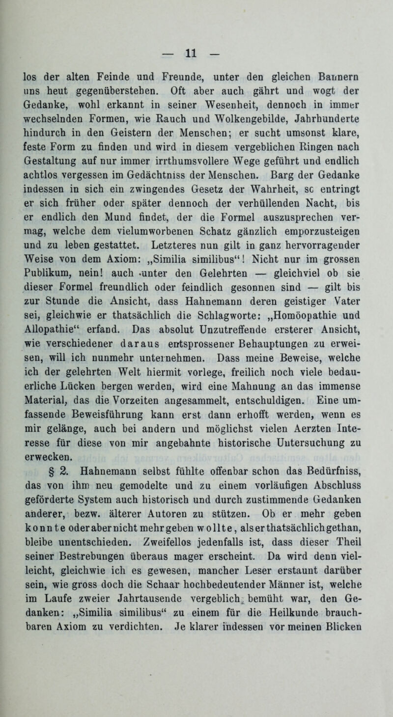 los der alten Feinde und Freunde, unter den gleichen Bannern uns heut gegenübersteben. Oft aber auch gährt und wogt der Gedanke, wohl erkannt in seiner Wesenheit, dennoch in immer wechselnden Formen, wie Rauch und Wolkengebilde, Jahrhunderte hindurch in den Geistern der Menschen; er sucht umsonst klare, feste Form zu finden und wird in diesem vergeblichen Ringen nach Gestaltung auf nur immer irrthumsvollere Wege geführt und endlich achtlos vergessen im Gedächtniss der Menschen. Barg der Gedanke indessen in sich ein zwingendes Gesetz der Wahrheit, sc entringt er sich früher oder später dennoch der verhüllenden Nacht, bis er endlich den Mund findet, der die Formel auszusprechen ver- mag, welche dem vielumworbenen Schatz gänzlich emporzusteigen und zu leben gestattet. Letzteres nun gilt in ganz hervorragender Weise von dem Axiom: „Similia similibus“! Nicht nur im grossen Publikum, nein! auch -unter den Gelehrten — gleichviel ob sie dieser Formel freundlich oder feindlich gesonnen sind — gilt bis zur Stunde die Ansicht, dass Hahnemann deren geistiger Vater sei, gleichwie er thatsächlich die Schlagworte: „Homöopathie und Allopathie“ erfand. Das absolut Unzutreffende ersterer Ansicht, wie verschiedener daraus entsprossener Behauptungen zu erwei- sen, will ich nunmehr unternehmen. Dass meine Beweise, welche ich der gelehrten Welt hiermit vorlege, freilich noch viele bedau- erliche Lücken bergen werden, wird eine Mahnung an das immense Material, das die Vorzeiten angesammelt, entschuldigen. Eine um- fassende Beweisführung kann erst dann erhofft werden, wenn es mir gelänge, auch bei andern und möglichst vielen Aerzten Inte- resse für diese von mir angebahnte historische Untersuchung zu erwecken. § 2. Hahnemann selbst fühlte offenbar schon das Bedürfniss, das von ihm neu gemodelte und zu einem vorläufigen Abschluss geförderte System auch historisch und durch zustimmende Gedanken anderer, bezw. älterer Autoren zu stützen. Ob er mehr geben konnte oder aber nicht mehr geben wollte, als er thatsächlich gethan, bleibe unentschieden. Zweifellos jedenfalls ist, dass dieser Theil seiner Bestrebungen überaus mager erscheint. Da wird denn viel- leicht, gleichwie ich es gewesen, mancher Leser erstaunt darüber sein, wie gross doch die Schaar hochbedeutender Männer ist, welche im Laufe zweier Jahrtausende vergeblich,, bemüht war, den Ge- danken: „Similia similibus“ zu einem für die Heilkunde brauch- baren Axiom zu verdichten. Je klarer indessen vor meinen Blicken