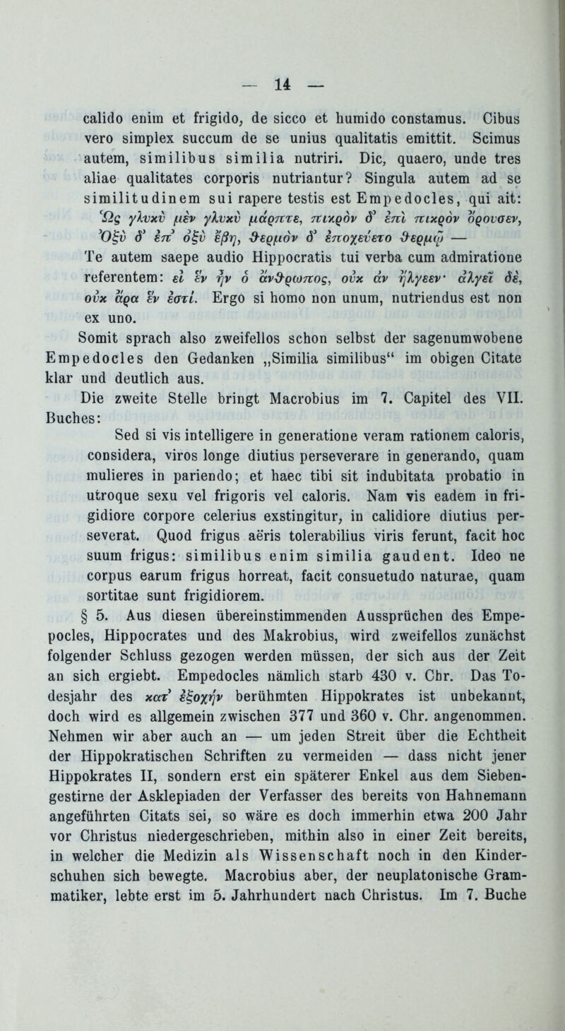 14 calido enira et frigido, de sicco et humido constamus. Cibus vero simplex succum de se unius qualitatis emittit. Scimus autem, similibus similia nutriri. Die, quaero, unde tres aliae qualitates corporis nutriantur? Singula autem ad se similitudinem sui rapere testis est Empedocles, qui ait: cQg yXvxv fuiv ylvxv (xccQTtzs, Tttxqov d5 erd uixqov oqovo£v, 50£u ö’ 87t ot;v eßrjf &€Qiudv dJ enoyevezo ^sqiuoj — Te autem saepe audio Hippocratis tui verba cum admiratioue referentem: el ev rjv 6 av&Qü)7tog, ovx äv rjXysev aXysi di, ovx aqa ev eozi. Ergo si homo non unum, nutriendus est non ex uno. Somit sprach also zweifellos schon selbst der sagenumwobene Empedocles den Gedanken „Similia similibus“ im obigen Citate klar und deutlich aus. Die zweite Stelle bringt Macrobius im 7. Capitel des VII. Buches: Sed si vis intelligere in generatione veram rationem caloris, considera, viros longe diutius perseverare in generando, quam mulieres in pariendo; et haec tibi sit indubitata probatio in utroque sexu vel frigoris vel caloris. Nam vis eadem in fri- gidiore corpore celerius exstingitur, in calidiore diutius per- severat. Quod frigus aeris tolerabilius viris ferunt, facit hoc suum frigus: similibus enim similia gaudent. Ideo ne corpus earum frigus horreat, facit consuetudo naturae, quam sortitae sunt frigidiorem. § 5. Aus diesen übereinstimmenden Aussprüchen des Empe- pocles, Hippocrates und des Makrobius, wird zweifellos zunächst folgender Schluss gezogen werden müssen, der sich aus der Zeit an sich ergiebt. Empedocles nämlich starb 430 v. Cbr. Das To- desjahr des xaz e^oyrjv berühmten Hippokrates ist unbekannt, doch wird es allgemein zwischen 377 und 360 v. Chr. angenommen. Nehmen wir aber auch an — um jeden Streit über die Echtheit der Hippokratischen Schriften zu vermeiden — dass nicht jener Hippokrates II, sondern erst ein späterer Enkel aus dem Sieben- gestirne der Asklepiaden der Verfasser des bereits von Hahnemann angeführten Citats sei, so wäre es doch immerhin etwa 200 Jahr vor Christus niedergeschrieben, mithin also in einer Zeit bereits, in welcher die Medizin als Wissenschaft noch in den Kinder- schuhen sich bewegte. Macrobius aber, der neuplatonische Gram-