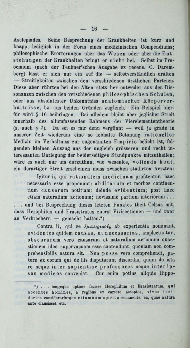 Asclepiades. Seine Besprechung der Krankheiten ist kurz und knapp, lediglich in der Form eines medizinischen Compendiums; philosophische Erörterungen über das Wesen oder über die Ent- stehungen der Krankheiten bringt er nicht bei. Selbst im Pro- oemium (nach der Teubner’schen Ausgabe ex recens. C. Darem- berg) lässt er sich nur ein auf die — selbstverständlich uralten — Streitigkeiten zwischen den verschiedenen ärztlichen Parteien. Diese aber rührten bei den Alten stets her entweder aus den Dis- sonanzen zwischen den verschiedenen philosophischen Schulen, oder aus absolutester Unkenntniss anatomischer Körperver- hältnisse, bz. aus beiden Gründen zugleich. Ein Beispiel hier- für wird § 16 beibringen. Bei alledem bleibt aber jeglicher Streit innerhalb des allumfassenden Rahmens der Vierelemententheorie (s. auch § 7). Da sei es mir denn vergönnt — weil ja grade in unserer Zeit wiederum eine so lebhafte Betonung rationeller Medizin im Verhältniss zur sogenannten Empirie beliebt ist, fol- genden kleinen Auszug aus der ungleich grösseren und recht in- teressanten Darlegung der beiderseitigen Standpunkte mitzutheilen; wäre es auch nur um darzuthun, wie wesenlos, vollends heut, ein derartiger Streit erscheinen muss zwischen studirten Aerzten: Igitur ii, qui rationalem medicinam profitentur, haec necessaria esse proponunt: abditarum et morbos continen- tium causarum notitiam; deinde evidentium; post haec etiam naturalium actionum; novissime partium interiorum . . . . . . und bei Besprechung dieses letzten Punktes theit Celsus mit, dass Herophilus und Erasistratus zuerst Vivisectionen — und zwar an Verbrechern — gemacht hätten.*) Contra ii, qui se £[Z7t£iQixovs ab experientia nominant, evidentes quidem causas, ut necessarias, amplectuntur; obscurarum vero causarum et naturalium actionum quae- stionem ideo supervacuam esse contendunt, quoniam non com- prehensibilis natura sit. Non posse vero comprehendi, pa- tere ex eorum qui de bis disputarunt discordia, quum de ista re neque inter sapientiae professores neque interip- sos medicos conveniat. Cur enim potius aliquis Hippo- *) . . . longeque optime fecisse Heropkilum et Erasistratum, qui nocentes homines, a regibus ex carcere acceptos, vivos inci- derint considerarintque etiamnum spiritu remanente, ea, quae natura ante clausisset etc.