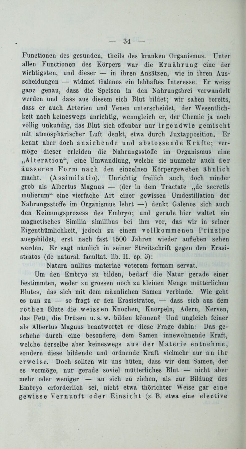 Functionen des gesunden, theils des kranken Organismus. Unter allen Functionen des Körpers war die Ernährung eine der wichtigsten, und dieser — in ihren Ansätzen, wie in ihren Aus- scheidungen — widmet Galenos ein lebhaftes Interesse. Er weiss ganz genau, dass die Speisen in den Nahrungsbrei verwandelt werden und dass aus diesem sich Blut bildet; wir sahen bereits, dass er auch Arterien und Venen unterscheidet, der Wesentlich- keit nach keineswegs unrichtig, wenngleich er, der Chemie ja noch völlig unkundig, das Blut sich offenbar nur irgendwie gemischt mit atmosphärischer Luft denkt, etwa durch Juxtapposition. Er kennt aber doch anziehende und abstossende Kräfte; ver- möge dieser erleiden die Nahrungsstoffe im Organismus eine „Alteration“, eine Umwandlung, welche sie nunmehr auch der äusseren Form nach den einzelnen Körpergeweben ähnlich macht. (Assimilatio). Unrichtig freilich auch, doch minder grob als Albertus Magnus — (der in dem Tractate „de secretis mulierum“ eine vierfache Art einer gewissen Umdestillation der Nahrungsstoffe im Organismus lehrt —) denkt Galenos sich auch den Keimungsprozess des Embryo; und gerade hier waltet ein magnetisches Similia similibus bei ihm vor, das wir in seiner Eigentümlichkeit, jedoch zu einem vollkommenen Prinzipe ausgebildet, erst nach fast 1500 Jahren wieder aufleben sehen werden. Er sagt nämlich in seiner Streitschrift gegen den Erasi- stratos (de natural, facultat. lib. II. cp. 3): Natura nullius materiae veterem formam servat. Um den Embryo zu bilden, bedarf die Natur gerade einer bestimmten, weder zu grossen noch zu kleinen Menge mütterlichen Blutes, das sich mit dem männlichen Samen verbinde. Wie geht es nun zu — so fragt er den Erasistratos, — dass sich aus dem rothen Blute die weissen Knochen, Knorpeln, Adern, Nerven, das Fett, die Drüsen u. s. w. bilden können? Und ungleich feiner als Albertus Magnus beantwortet er diese Frage dahin: Das ge- schehe durch eine besondere, dem Samen innewohnende Kraft, welche derselbe aber keineswegs aus der Materie entnehme, sondern diese bildende und ordnende Kraft vielmehr nur an ihr erweise. Doch sollten wir uns hüten, dass wir dem Samen, der es vermöge, nur gerade soviel mütterliches Blut — nicht aber mehr oder weniger — an sich zu ziehen, als zur Bildung des Embryo erforderlich sei, nicht etwa thörichter Weise gar eine gewisse Vernunft oder Einsicht (z. B. etwa eine elective