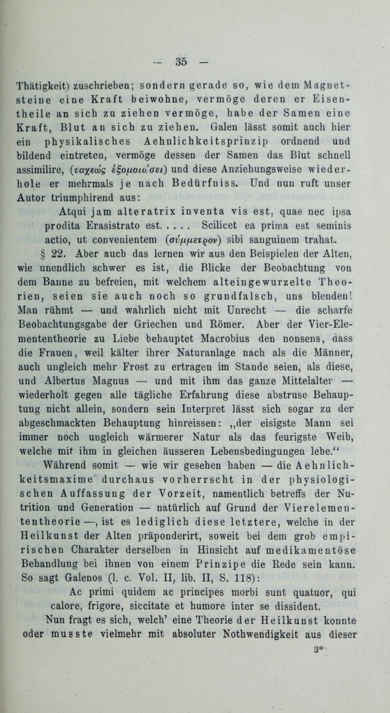 Thätigkeit) zuschrieben; sondern gerade so, wie dem Magnet- steine eine Kraft beiwohne, vermöge deren er Eisen- theile an sich zu ziehen vermöge, habe der Samen eine Kraft, Blut an sich zu ziehen. Galen lässt somit auch hier ein physikalisches Aehnlichkeitsprinzip ordnend und bildend eintreteo, vermöge dessen der Samen das Blut schnell assimilire, k^ofxoLaoei) und diese Anziehungsweise wieder- hole er mehrmals je nach Bedürfniss. Und nun ruft unser Autor triumphirend aus: Atqui jam alteratrix inventa vis est, quae nec ipsa prodita Erasistrato est Scilicet ea prima est seminis actio, ut convenientem (avfxfzszqov) sibi sanguinem trahat. § 22. Aber auch das lernen wir aus den Beispielen der Alten, wie unendlich schwer es ist, die Blicke der Beobachtung von dem Banne zu befreien, mit welchem alteingewurzelte Theo- rien, seien sie auch noch so grundfalsch, uns blenden! Man rühmt — und wahrlich nicht mit Unrecht — die scharfe Beobachtungsgabe der Griechen und Römer. Aber der Vier-Ele- mententheorie zu Liebe behauptet Macrobius den nonsens, dass die Frauen, weil kälter ihrer Naturanlage nach als die Männer, auch ungleich mehr Frost zu ertragen im Stande seien, als diese, und Albertus Magnus — und mit ihm das ganze Mittelalter — wiederholt gegen alle tägliche Erfahrung diese abstruse Behaup- tung nicht allein, sondern sein Interpret lässt sich sogar zu der abgeschmackten Behauptung hinreissen: ,,der eisigste Mann sei immer noch ungleich wärmerer Natur als das feurigste Weib, welche mit ihm in gleichen äusseren Lebensbedingungen lebe.“ Während somit — wie wir gesehen haben — die Aehnlich- keitsmaxime durchaus vorherrscht in der physiologi- schen Auffassung der Vorzeit, namentlich betreffs der Nu- trition und Generation — natürlich auf Grund der Vierelemen- tentheorie—, ist es lediglich diese letztere, welche in der Heilkunst der Alten präponderirt, soweit bei dem grob empi- rischen Charakter derselben in Hinsicht auf medikamentöse Behandlung bei ihnen von einem P rin zip e die Rede sein kann. So sagt Galenos (1. c. Vol. II, üb. II, S. 118): Ac primi quidem ac principes morbi sunt quatuor, qui calore, frigore, siccitate et humore inter se dissident. Nun fragt es sich, welch’ eine Theorie der Heilkunst konnte oder musste vielmehr mit absoluter Nothwendigkeit aus dieser 3*