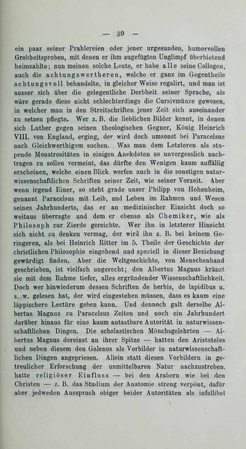 ein paar seiner Prahlereien oder jener urgesunden, humorvollen Grobheitsproben, mit denen er ihm zugefügten Unglimpf überbietend heimzahlte; nun meinen solche Leute, er habe alle seine Collegen, auch die achtungswertheren, welche er ganz im Gegentheile achtungsvoll behandelte, in gleicher Weise regalirt, und man ist ausser sich über die gelegentliche Derbheit seiner Sprache, als wäre gerade diese nicht schlechterdings die Cursivmünze gewesen, in welcher man in den Streitschriften jener Zeit sich auseinander zu setzen pflegte. Wer z. B. die lieblichen Bilder kennt, in denen sich Luther gegen seinen theologischen Gegner, König Heinrich VIII. von England, erging, der wird doch umsonst bei Paracelsus nach Gleichwerthigem suchen. Was man dem Letzteren als stu- pende Monstrositäten in einigen Anekdoten so unvergesslich nach- tragen zu sollen vermeint, das dürfte den Wenigen kaum auffällig erscheinen, welche einen Blick, werfen auch in die sonstigen natur- wissenschaftlichen Schriften seiner Zeit, wie seiner Vorzeit. Aber wenn irgend Einer, so steht grade unser Philipp von Hohenheim, genannt Paracelsus mit Leib, und Leben im Rahmen und Wesen seines Jahrhunderts, das er an medizinischer Einsicht doch so weitaus überragte und dem er ebenso als Chemiker, wie als Philosoph zur Zierde gereichte. Wer ihn in letzterer Hinsicht sich nicht zu denken vermag, der wird ihn z. B. bei keinem Ge- ringeren, als bei Heinrich Ritter im 5. Theile der Geschichte der christlichen Philosophie eingehend und speziell in dieser Beziehung gewürdigt finden. Aber die Weltgeschichte, von Menschenhand geschrieben, ist vielfach ungerecht; den Albertus Magnus kränzt sie mit dem Ruhme tiefer, alles ergründender Wissenschaftlichkeit. Doch wer hinwiederum dessen Schriften de herbis, de lapidibus u. s. w. gelesen hat, der wird eingestehen müssen, dass es kaum eine läppischere Lectüre geben kann. Und dennoch galt derselbe Al- bertus Magnus zu Paracelsus Zeiten und noch ein Jahrhundert darüber hinaus für eine kaum antastbare Autorität in naturwissen- schaftlichen Dingen. Die scholastischen Mönchsgelehrten — Al- bertus Magnus dereinst an ihrer Spitze — hatten den Aristoteles und neben diesem den Galenos als Vorbilder in naturwissenschaft- lichen Dingen angepriesen. Allein statt diesen Vorbildern in ge- treulicher Erforschung der unmittelbaren Natur nachzustreben, hatte religiöser Einfluss — bei den Arabern wie bei den Christen — z. B. das Studium der Anatomie streng verpönt, dafür aber jedweden Ausspruch obiger beider Autoritäten als infallibel