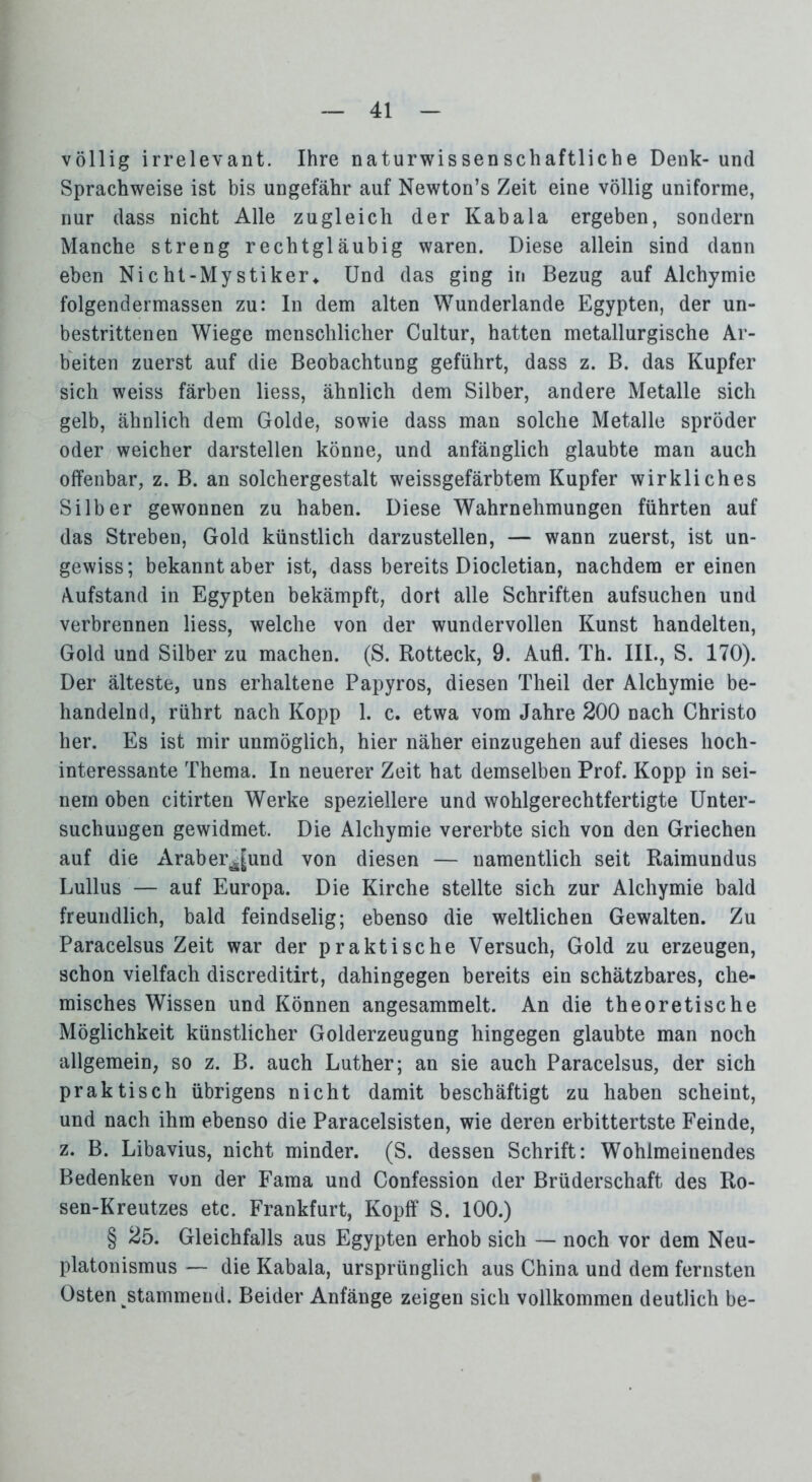 völlig irrelevant. Ihre naturwissenschaftliche Denk- und Sprachweise ist bis ungefähr auf Newton’s Zeit eine völlig uniforme, nur dass nicht Alle zugleich der Kabala ergeben, sondern Manche streng rechtgläubig waren. Diese allein sind dann eben Nicht-Mystiker* Und das ging in Bezug auf Alchymie folgendermassen zu: In dem alten Wunderlande Egypten, der un- bestrittenen Wiege menschlicher Cultur, hatten metallurgische Ar- beiten zuerst auf die Beobachtung geführt, dass z. B. das Kupfer sich weiss färben liess, ähnlich dem Silber, andere Metalle sich gelb, ähnlich dem Golde, sowie dass man solche Metalle spröder oder weicher darstellen könne, und anfänglich glaubte man auch offenbar, z. B. an solchergestalt weissgefärbtem Kupfer wirkliches Silber gewonnen zu haben. Diese Wahrnehmungen führten auf das Streben, Gold künstlich darzustellen, — wann zuerst, ist un- gewiss; bekannt aber ist, dass bereits Diocletian, nachdem er einen Aufstand in Egypten bekämpft, dort alle Schriften aufsuchen und verbrennen liess, welche von der wundervollen Kunst handelten, Gold und Silber zu machen. (S. Rotteck, 9. Aufl. Th. III., S. 170). Der älteste, uns erhaltene Papyros, diesen Theil der Alchymie be- handelnd, rührt nach Kopp 1. c. etwa vom Jahre 200 nach Christo her. Es ist mir unmöglich, hier näher einzugehen auf dieses hoch- interessante Thema. In neuerer Zeit hat demselben Prof. Kopp in sei- nem oben citirten Werke speziellere und wohlgerechtfertigte Unter- suchungen gewidmet. Die Alchymie vererbte sich von den Griechen auf die Araber^[und von diesen — namentlich seit Raimundus Lullus — auf Europa. Die Kirche stellte sich zur Alchymie bald freundlich, bald feindselig; ebenso die weltlichen Gewalten. Zu Paracelsus Zeit war der praktische Versuch, Gold zu erzeugen, schon vielfach discreditirt, dahingegen bereits ein schätzbares, che- misches Wissen und Können angesammelt. An die theoretische Möglichkeit künstlicher Golderzeugung hingegen glaubte man noch allgemein, so z. B. auch Luther; an sie auch Paracelsus, der sich praktisch übrigens nicht damit beschäftigt zu haben scheint, und nach ihm ebenso die Paracelsisten, wie deren erbittertste Feinde, z. B. Libavius, nicht minder. (S. dessen Schrift: Wohlmeinendes Bedenken von der Fama und Confession der Brüderschaft des Ro- sen-Kreutzes etc. Frankfurt, Kopff S. 100.) § 25. Gleichfalls aus Egypten erhob sich — noch vor dem Neu- platonismus — die Kabala, ursprünglich aus China und dem fernsten Osten stammend. Beider Anfänge zeigen sich vollkommen deutlich be-