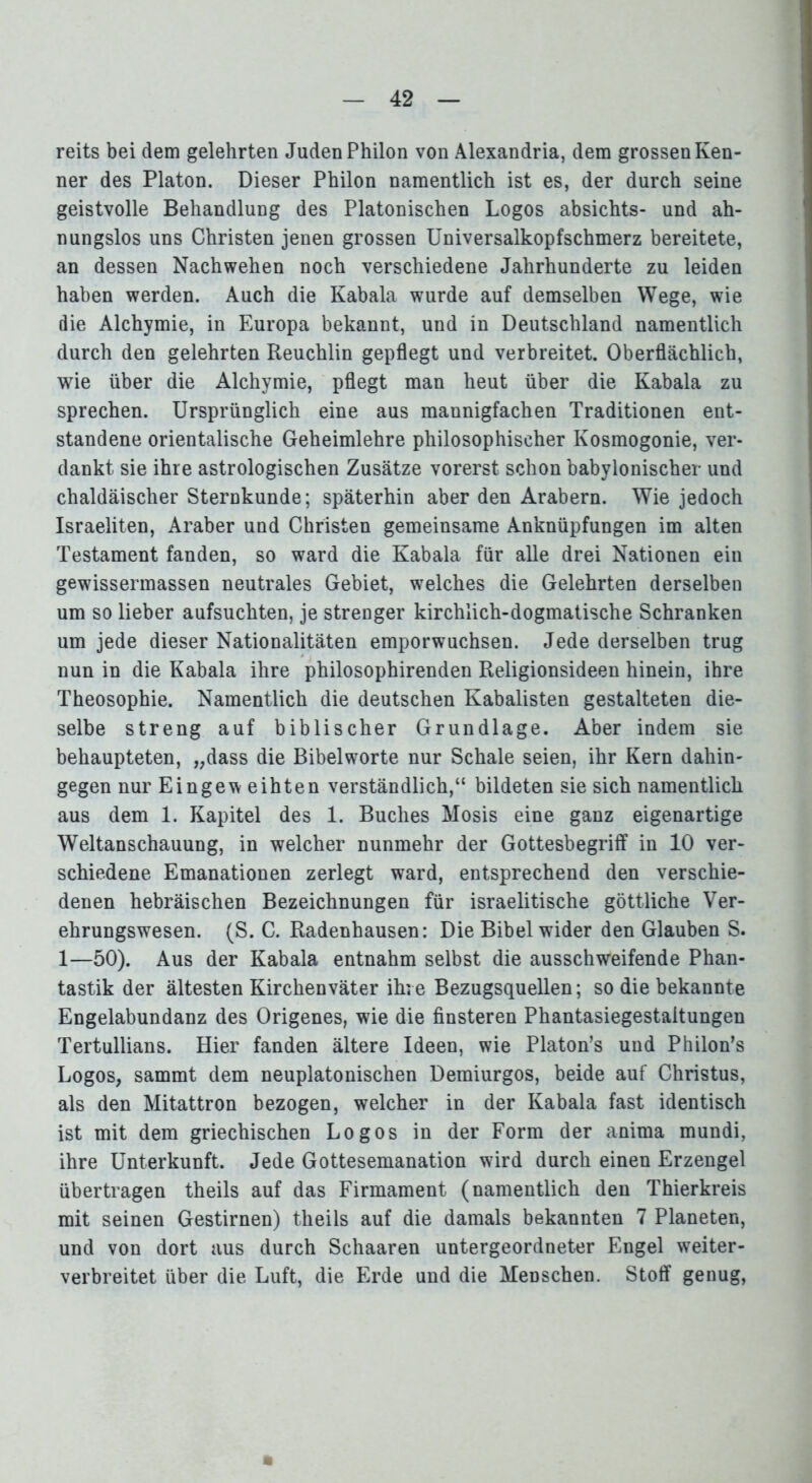 reits bei dem gelehrten Juden Philon von Alexandria, dem grossen Ken- ner des Platon. Dieser Philon namentlich ist es, der durch seine geistvolle Behandlung des Platonischen Logos absichts- und ah- nungslos uns Christen jenen grossen Universalkopfschmerz bereitete, an dessen Nachwehen noch verschiedene Jahrhunderte zu leiden haben werden. Auch die Kabala wurde auf demselben Wege, wie die Alchymie, in Europa bekannt, und in Deutschland namentlich durch den gelehrten Reuchlin gepflegt und verbreitet. Oberflächlich, wie über die Alchymie, pflegt man heut über die Kabala zu sprechen. Ursprünglich eine aus mannigfachen Traditionen ent- standene orientalische Geheimlehre philosophischer Kosmogonie, ver- dankt sie ihre astrologischen Zusätze vorerst schon babylonischer und chaldäischer Sternkunde; späterhin aber den Arabern. Wie jedoch Israeliten, Araber und Christen gemeinsame Anknüpfungen im alten Testament fanden, so ward die Kabala für alle drei Nationen ein gewissermassen neutrales Gebiet, welches die Gelehrten derselben um so lieber aufsuchten, je strenger kirchlich-dogmatische Schranken um jede dieser Nationalitäten emporwuchsen. Jede derselben trug nun in die Kabala ihre philosophirenden Religionsideen hinein, ihre Theosophie. Namentlich die deutschen Kabalisten gestalteten die- selbe streng auf biblischer Grundlage. Aber indem sie behaupteten, „dass die Bibelworte nur Schale seien, ihr Kern dahin- gegen nur Eingew eihten verständlich,“ bildeten sie sich namentlich aus dem 1. Kapitel des 1. Buches Mosis eine ganz eigenartige Weltanschauung, in welcher nunmehr der Gottesbegriff in 10 ver- schiedene Emanationen zerlegt ward, entsprechend den verschie- denen hebräischen Bezeichnungen für israelitische göttliche Ver- ehrungswesen. (S. C. Radenhausen: Die Bibel wider den Glauben S. 1—50). Aus der Kabala entnahm selbst die ausschweifende Phan- tastik der ältesten Kirchenväter ihre Bezugsquellen; so die bekannte Engelabundanz des Origenes, wie die finsteren Phantasiegestaltungen Tertullians. Hier fanden ältere Ideen, wie Platon’s und Philon’s Logos, sammt dem neuplatonischen Demiurgos, beide auf Christus, als den Mitattron bezogen, welcher in der Kabala fast identisch ist mit dem griechischen Logos in der Form der anima mundi, ihre Unterkunft. Jede Gottesemanation wird durch einen Erzengel übertragen theils auf das Firmament (namentlich den Thierkreis mit seinen Gestirnen) theils auf die damals bekannten 7 Planeten, und von dort aus durch Schaaren untergeordneter Engel weiter- verbreitet über die Luft, die Erde und die Menschen. Stoff genug,