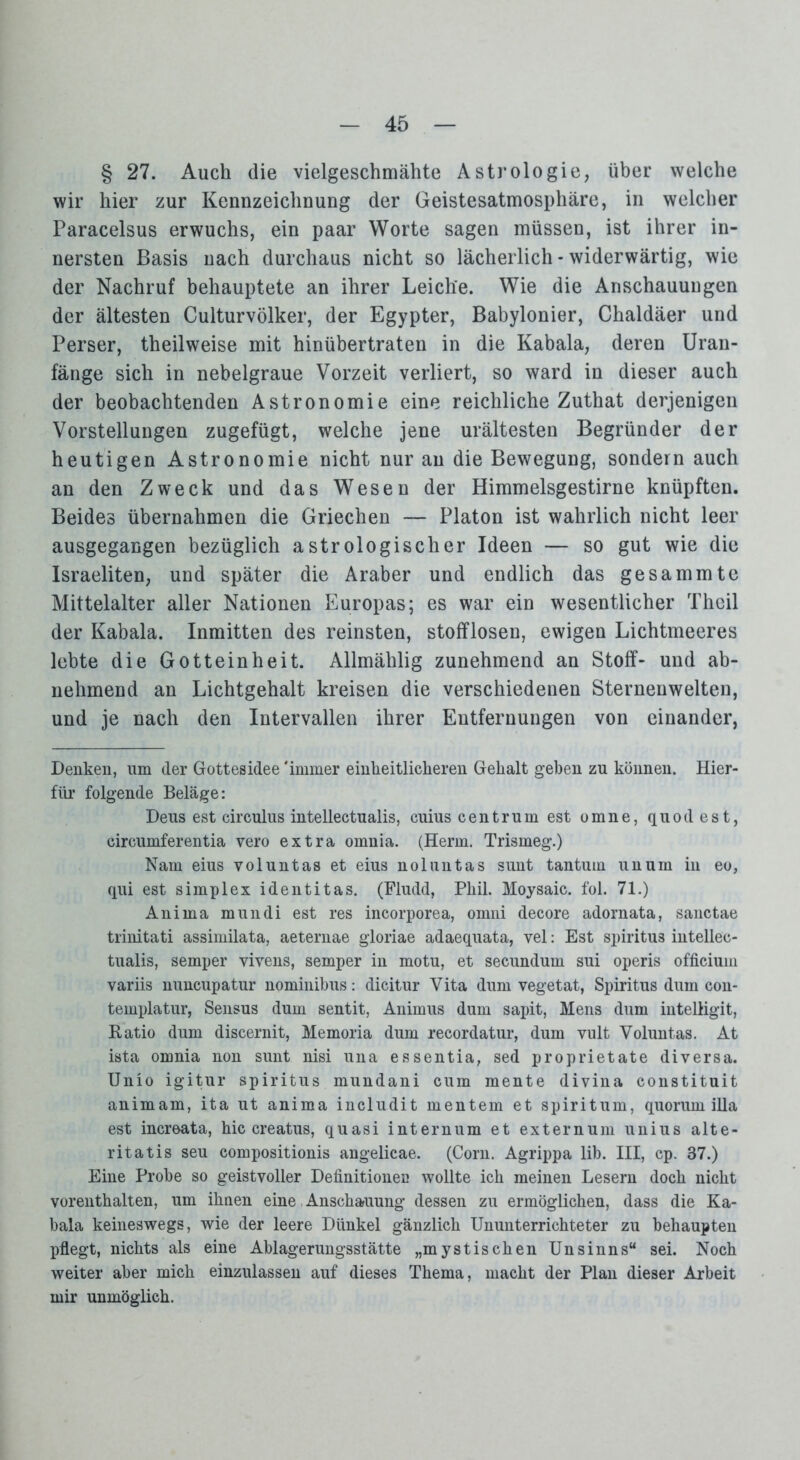 § 27. Auch die vielgeschmähte Astrologie, über welche wir hier zur Kennzeichnung der Geistesatmosphäre, in welcher Paracelsus erwuchs, ein paar Worte sagen müssen, ist ihrer in- nersten Basis nach durchaus nicht so lächerlich - widerwärtig, wie der Nachruf behauptete an ihrer Leiche. Wie die Anschauungen der ältesten Culturvölker, der Egypter, Babylonier, Chaldäer und Perser, theilweise mit hinübertraten in die Kabala, deren Uran- fänge sich in nebelgraue Vorzeit verliert, so ward in dieser auch der beobachtenden Astronomie eine reichliche Zuthat derjenigen Vorstellungen zugefügt, welche jene urältesten Begründer der heutigen Astronomie nicht nur an die Bewegung, sondern auch an den Zweck und das Wesen der Himmelsgestirne knüpften. Beides übernahmen die Griechen — Platon ist wahrlich nicht leer ausgegangen bezüglich astrologischer Ideen — so gut wie die Israeliten, und später die Araber und endlich das gesammte Mittelalter aller Nationen Europas; es war ein wesentlicher Theil der Kabala. Inmitten des reinsten, stofflosen, ewigen Lichtmeeres lebte die Gotteinheit. Allmählig zunehmend an Stoff- und ab- nehmend an Lichtgehalt kreisen die verschiedenen Sternenwelten, und je nach den Intervallen ihrer Entfernungen von einander, Denken, um der Gottesidee 'immer einheitlicheren Gehalt geben zu können. Hier- für folgende Beläge: Deus est eirculus intellectualis, cuius centrum est omne, quod est, circumferentia vero extra omnia. (Herrn. Trismeg.) Nam eius voluntas et eius noluntas sunt tantum unurn in eo, qui est Simplex identitas. (Fludd, Phil. Moysaic. fol. 71.) Anima mundi est res incorporea, omni decore adornata, sanctae trinitati assimilata, aeternae gloriae adaequata, vel: Est Spiritus intellec- tualis, semper vivens, semper in motu, et secundum sui operis officium variis nuncupatur nominibus: dicitur Vita dum vegetat, Spiritus dum con- templatur, Sensus dum sentit, Animus dum sapit, Mens dum intelligit, Ratio dum discernit, Memoria dum recordatur, dum vult Voluntas. At ista omnia non sunt nisi una essentia, sed proprietate diversa. Unio igitur Spiritus mundani cum mente divina constituit animam, ita ut anima includit mentem et spiritum, quoruin illa est increata, hic creatus, quasi internum et externuni unius alte- ritatis seu compositionis angelicae. (Corn. Agrippa lib. III, cp. 87.) Eine Probe so geistvoller Definitionen wollte ich meinen Lesern doch nicht vorenthalten, um ihnen eine Anschauung dessen zu ermöglichen, dass die Ka- bala keineswegs, wie der leere Dünkel gänzlich Ununterrichteter zu behaupten pflegt, nichts als eine Ablagerungsstätte „mystischen Unsinns“ sei. Noch weiter aber mich einzulassen auf dieses Thema, macht der Plan dieser Arbeit mir unmöglich.