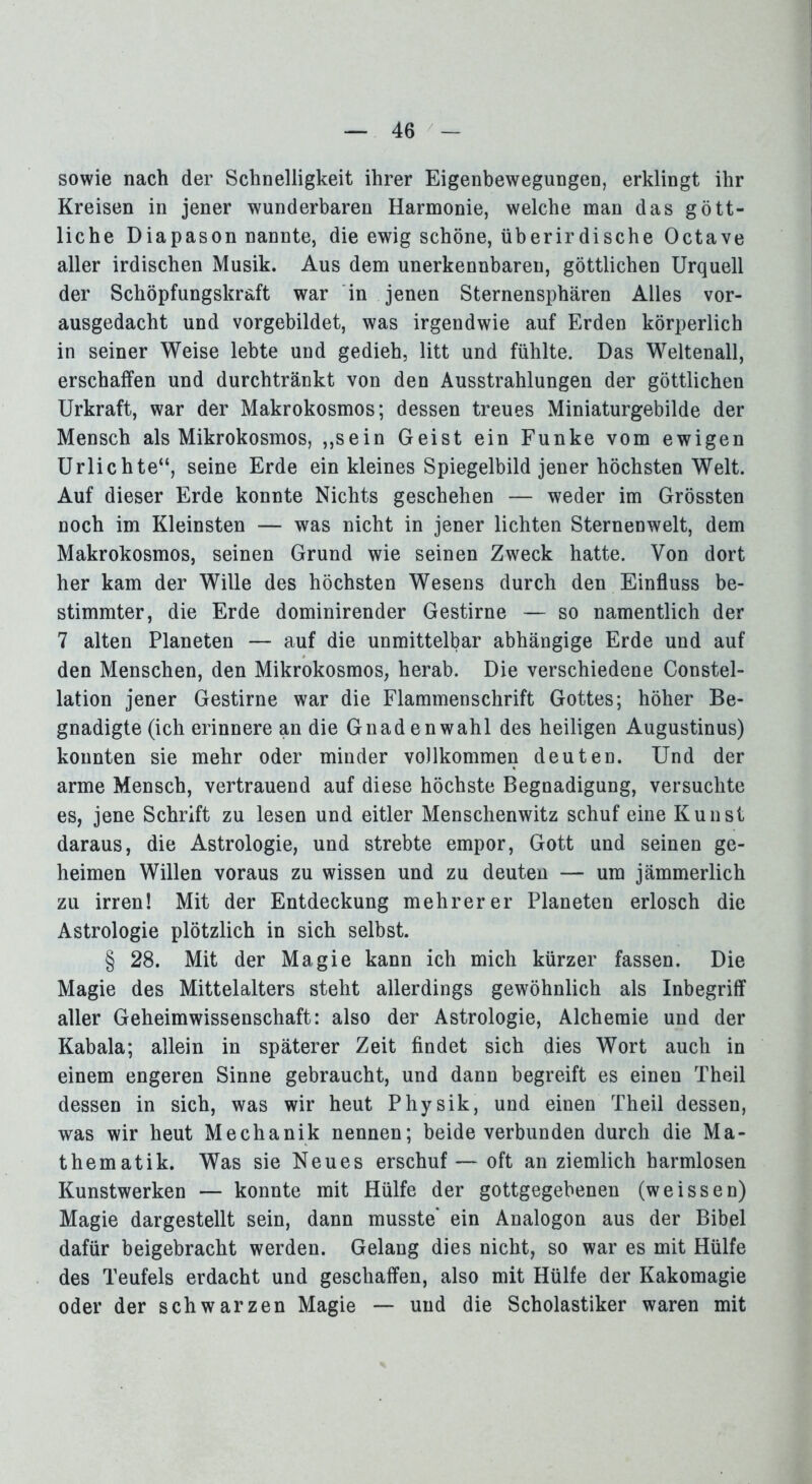 sowie nach der Schnelligkeit ihrer Eigenbewegungen, erklingt ihr Kreisen in jener wunderbaren Harmonie, welche man das gött- liche Diapason nannte, die ewig schöne, überirdische Octave aller irdischen Musik. Aus dem unerkennbaren, göttlichen Urquell der Schöpfungskraft war in jenen Sternensphären Alles vor- ausgedacht und vorgebildet, was irgendwie auf Erden körperlich in seiner Weise lebte und gedieh, litt und fühlte. Das Weltenall, erschaffen und durchtränkt von den Ausstrahlungen der göttlichen Urkraft, war der Makrokosmos; dessen treues Miniaturgebilde der Mensch als Mikrokosmos, ,,sein Geist ein Funke vom ewigen Urlichte“, seine Erde ein kleines Spiegelbild jener höchsten Welt. Auf dieser Erde konnte Nichts geschehen — weder im Grössten noch im Kleinsten — was nicht in jener lichten Sternenwelt, dem Makrokosmos, seinen Grund wie seinen Zweck hatte. Von dort her kam der Wille des höchsten Wesens durch den Einfluss be- stimmter, die Erde dominirender Gestirne — so namentlich der 7 alten Planeten — auf die unmittelbar abhängige Erde und auf den Menschen, den Mikrokosmos, herab. Die verschiedene Constel- lation jener Gestirne war die Flammenschrift Gottes; höher Be- gnadigte (ich erinnere an die Gnaden wähl des heiligen Augustinus) konnten sie mehr oder minder vollkommen deuten. Und der arme Mensch, vertrauend auf diese höchste Begnadigung, versuchte es, jene Schrift zu lesen und eitler Menschenwitz schuf eine Kunst daraus, die Astrologie, und strebte empor, Gott und seinen ge- heimen Willen voraus zu wissen und zu deuten — um jämmerlich zu irren! Mit der Entdeckung mehrerer Planeten erlosch die Astrologie plötzlich in sich selbst. § 28. Mit der Magie kann ich mich kürzer fassen. Die Magie des Mittelalters steht allerdings gewöhnlich als Inbegriff aller Geheimwissenschaft: also der Astrologie, Alchemie und der Kabala; allein in späterer Zeit findet sich dies Wort auch in einem engeren Sinne gebraucht, und dann begreift es einen Theil dessen in sich, was wir heut Physik, und einen Theil dessen, was wir heut Mechanik nennen; beide verbunden durch die Ma- thematik. Was sie Neues erschuf — oft an ziemlich harmlosen Kunstwerken — konnte mit Hülfe der gottgegebenen (weissen) Magie dargestellt sein, dann musste' ein Analogon aus der Bibel dafür beigebracht werden. Gelang dies nicht, so war es mit Hülfe des Teufels erdacht und geschaffen, also mit Hülfe der Kakomagie oder der schwarzen Magie — und die Scholastiker waren mit