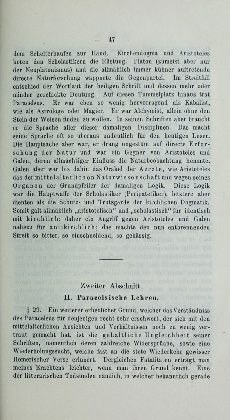 dem Scheiterhaufen zur Hand. Kirchendogma und Aristoteles boten den Scholastikern die Rüstung. Platon (zumeist aber nur der Neuplatonismus) und die allmählich immer kühner auftretende directe Naturforschung wappnete die Gegenpartei. Im Streitfall entschied der Wortlaut der heiligen Schrift und dessen mehr oder minder geschickte Deutung. Auf diesen Tummelplatz hinaus trat Paracelsus. Er war eben so wenig hervorragend als Kabalist, wie als Astrologe oder Magier. Er war Alchymist, allein ohne den Stein der Weisen finden zu wollen. In seinen Schriften aber braucht er die Sprache aller dieser damaligen Disciplinen. Das macht seine Sprache oft so überaus undeutlich für den heutigen Leser. Die Hauptsache aber war, er drang ungestüm auf directe Erfor- schung der Natur und war ein Gegner von Aristoteles und Galen, deren allmächtiger Einfluss die Naturbeobachtung hemmte. Galen aber war bis dahin das Orakel der Aerzte, wie Aristoteles das der mittelalterlich en Naturwisse nschaft und wegen seines Organon der Grundpfeiler der damaligen Logik. Diese Logik war die Hauptwaffe der Scholastiker (Peripatetiker), letztere aber dienten als die Schutz- und Trutzgarde der kirchlichen Dogmatik. Somit galt allmählich „aristotelisch“ und „scholastisch“ für identisch mit kirchlich; daher ein Angriff gegen Aristoteles und Galen nahezu für antikirclilich; das machte den nun entbrennenden Streit so bitter, so einschneidend, so gehässig. Zweiter Abschnitt II. Paracelsiscbe Lehren. § 29. Ein weiterer erheblicher Grund, welcher das Verständniss des Paracelsus für denjenigen recht sehr erschwert, der sich mit den mittelalterlichen Ansichten und Verhältnissen noch zu wenig ver- traut gemacht hat, ist die gehaltliche Ungleichheit seiner Schriften, namentlich deren zahlreiche Widersprüche, sowie eine Wiederholungssucht, welche fast an die stete Wiederkehr gewisser Homerischer Verse erinnert. Dergleichen Fatalitäten erträgt man meines Erachtens leichter, wenn man ihren Grund kennt. Eine der litterarischen Todsünden nämlich, in welcher bekanntlich gerade