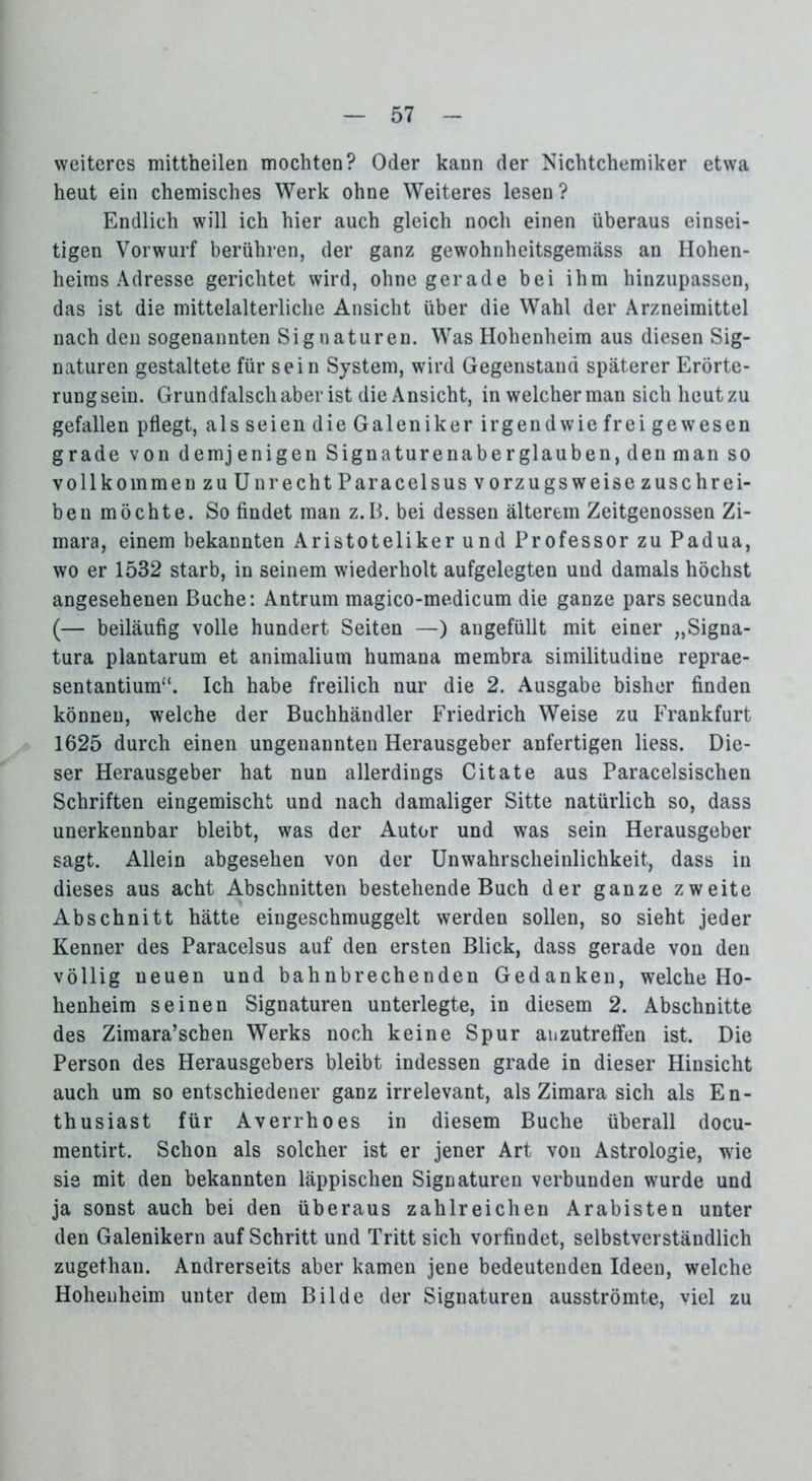 weiteres mittheilen mochten? Oder kann der Nichtchemiker etwa heut ein chemisches Werk ohne Weiteres lesen? Endlich will ich hier auch gleich noch einen überaus einsei- tigen Vorwurf berühren, der ganz gewohnheitsgemäss an Hohen- heims Adresse gerichtet wird, ohne gerade bei ihm hinzupassen, das ist die mittelalterliche Ansicht über die Wahl der Arzneimittel nach den sogenannten Signaturen. Was Hohenheim aus diesen Sig- naturen gestaltete für sein System, wird Gegenstand späterer Erörte- rungsein. Grundfalsch aber ist die Ansicht, in welcher man sich heut zu gefallen pflegt, als seien die Galeniker irgendwie frei gewesen grade von demjenigen Signaturenaberglauben, den man so vollkommen zu Unrecht Paracelsus vorzugsweise zuschrei- ben möchte. So findet man z.B. bei dessen älterem Zeitgenossen Zi- mara, einem bekannten Aristoteliker und Professor zu Padua, wo er 1532 starb, in seinem wiederholt aufgelegten und damals höchst angesehenen Buche: Antrum magico-medicum die ganze pars secunda (— beiläufig volle hundert Seiten —) angefüllt mit einer „Signa- tura plantarum et animalium humana membra similitudine reprae- sentantium“. Ich habe freilich nur die 2. Ausgabe bisher finden können, welche der Buchhändler Friedrich Weise zu Frankfurt 1625 durch einen ungenannten Herausgeber anfertigen liess. Die- ser Herausgeber hat nun allerdings Citate aus Paracelsischen Schriften eingemischt und nach damaliger Sitte natürlich so, dass unerkennbar bleibt, was der Autor und was sein Herausgeber sagt. Allein abgesehen von der Unwahrscheinlichkeit, dass in dieses aus acht Abschnitten bestehende Buch der ganze zweite Abschnitt hätte eingeschmuggelt werden sollen, so sieht jeder Kenner des Paracelsus auf den ersten Blick, dass gerade von den völlig neuen und bahnbrechenden Gedanken, welche Ho- henheim seinen Signaturen unterlegte, in diesem 2. Abschnitte des Zimara’schen Werks noch keine Spur aiizutreffen ist. Die Person des Herausgebers bleibt indessen grade in dieser Hinsicht auch um so entschiedener ganz irrelevant, als Zimara sich als En- thusiast für Averrhoes in diesem Buche überall docu- mentirt. Schon als solcher ist er jener Art von Astrologie, wie sie mit den bekannten läppischen Signaturen verbunden wurde und ja sonst auch bei den überaus zahlreichen Arabisten unter den Galenikern auf Schritt und Tritt sich vorfindet, selbstverständlich zugethau. Andrerseits aber kamen jene bedeutenden Ideen, welche Hohenheim unter dem Bilde der Signaturen ausströmte, viel zu
