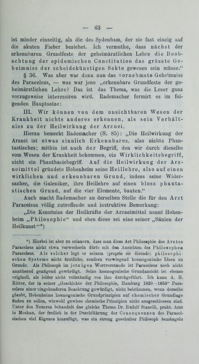 ist minder einseitig, als die des Sydenham, der sie fast einzig auf die akuten Fieber beziehet. Ich vermuthe, dass nächst der erkennbaren Grundfeste der geheimärztlichen Lehre die Beob- achtung der epidemischen Constitution das grösste Ge- heimniss der scheidekünstigen Sekte gewesen sein müsse.“ § 36. Was aber war denn nun das vornehmste Gehcimniss des Paracelsus, — was war jene „erkennbare Grundfeste der ge- heimärztlichen Lehre? Das ist das Thema, was die Leser ganz vorzugsweise interessiren wird. Rademacher formirt es im fol- genden Hauptsatze: III. Wir können von dem unsichtbaren Wesen der Krankheit nichts anderes erkennen, als sein Verhält- niss zu der Heilwirkung der Arznei. Hierzu bemerkt Rademacher (S. 85): „Die Heilwirkung der Arznei ist etwas sinnlich Erkennbares, also nichts Phan- tastisches; mithin ist auch der Begriff, den wir durch dieselbe vom Wesen der Krankheit bekommen, ein Wirklichkeitsbegriff, nicht ein Phanthasiebegriff. Auf die Heilwirkung der Arz- neimittel gründete Hohenheim seine Heillehre, also auf einen wirklichen und erkennbaren Grund, indess seine Wider- sacher, die Galeniker, ihre Heillehre auf einen bloss phanta- stischen Grund, auf die vier Elemente, bauten.“ Auch macht Rademacher an derselben Stelle die für den Arzt Paracelsus völlig zutreffende und instruktive Bemerkung: „Die Kenutniss der Heilkräfte der Arzneimittel nennt Hohen- heim „Philosophie“ und ebendiese sei eine seiner „Säulen der Heilkunst-“*) *) Hierbei ist aber zu erinnern, dass man diese Art Philosephie des Arztes Paracelsus nicht etwa verwechseln dürfe mit den Ansichten des Philosophen Paracelsus. Als solcher legt er seinem (proprie sic dicendo) philosophi- schen Systeme nicht ärztliche, sondern vorwiegend kosmogonische Ideen zu Grunde. Als Philosoph im jetzigen Wortverstaude ist Paracelsus noch nicht annähernd genügend gewürdigt. Seine kosmogonische Grundansicht ist ebenso originell, als leider nicht vollständig von ihm durchgeführt. Ich kann A. H. Ritter, der in seiner „Geschichte der Philosophie, Hamburg 1829 -1853“ Para- celsus einer eingehenderen Beachtung gewürdigt, nicht beistimmen, wenn derselbe glaubt, Hohenheims kosmogonische Grundprinzipien auf chemischer Grundlage finden zu sollen, wiewohl gewisse chemische Prinzipien nicht ausgeschlossen sind. Unter den Neueren behandelt das gleiche Thema Dr. Rudolf Stanelli, prakt. Arzt in Moskau, der freilich in der Durchführung der Consequenzen des Paracel- sischen viel Eigenes hinzufügt, was ein streng geschulter Phüosoph bemängeln