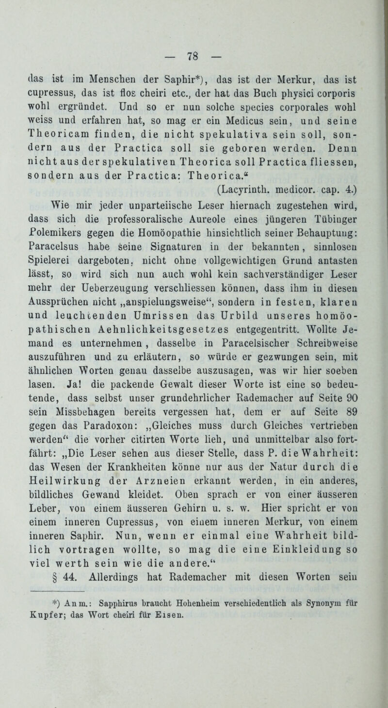 (las ist im Menschen der Saphir*), das ist der Merkur, das ist cupressus, das ist flos cheiri etc., der hat das Buch physici corporis wohl ergründet. Und so er nun solche species corporales wohl weiss und erfahren hat, so mag er ein Medicus sein, und seine Theoricam finden, die nicht spekulativa sein soll, son- dern aus der Practica soll sie geboren werden. Denn nicht aus der spekulativen Theorica soll Practica fliessen, sondern aus der Practica: Theorica.“ (Lacyrinth. medicor. cap. 4.) Wie mir jeder unparteiische Leser hiernach zugestehen wird, dass sich die professoralische Aureole eines jüngeren Tübinger Polemikers gegen die Homöopathie hinsichtlich seiner Behauptung: Paracelsus habe seine Signaturen in der bekannten, sinnlosen Spielerei dargeboten, nicht ohne vollgewichtigen Grund antasten lässt, so wird sich nun auch wohl kein sachverständiger Leser mehr der Ueberzeugung verschliessen können, dass ihm in diesen Aussprüchen nicht „anspielungsweise“, sondern in festen, klaren und leuchtenden Umrissen das Urbild unseres homöo- pathischen Aehnlichkeitsgesetzes entgegentritt. Wollte Je- mand es unternehmen , dasselbe in Paracelsischer Schreibweise auszuführen und zu erläutern, so würde er gezwungen sein, mit ähnlichen Worten genau dasselbe auszusagen, was wir hier soeben lasen. Ja! die packende Gewalt dieser Worte ist eine so bedeu- tende, dass selbst unser grundehrlicher Rademacher auf Seite 90 sein Missbehagen bereits vergessen hat, dem er auf Seite 89 gegen das Paradoxon: „Gleiches muss durch Gleiches vertrieben werden“ die vorher citirten Worte lieh, und unmittelbar also fort- fährt: „Die Leser sehen aus dieser Stelle, dass P. die Wahrheit: das Wesen der Krankheiten könne nur aus der Natur durch die Heilwirkung der Arzneien erkannt werden, in ein anderes, bildliches Gewand kleidet. Oben sprach er von einer äusseren Leber, von einem äusseren Gehirn u. s. w. Hier spricht er von einem inneren Cupressus, von einem inneren Merkur, von einem inneren Saphir. Nun, wenn er einmal eine Wahrheit bild- lich vortragen wollte, so mag die eine Einkleidung so viel werth sein wie die andere.“ § 44. Allerdings hat Rademacher mit diesen WTorten sein *) Anm.: Sapphirus braucht Hohenheim verschiedentlich als Synonym für Kupfer; das Wort cheiri für Eisen.