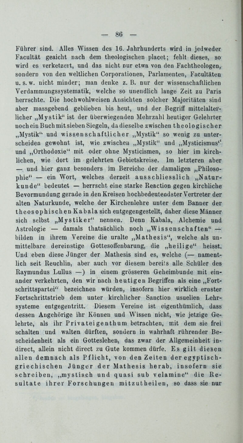 Führer sind. Alles Wissen des 16. Jahrhunderts wird in jedweder Facultät geaicht nach dem theologischen placet; fehlt dieses, so wird es verketzert, und das nicht nur etwa von den Fachtheologen, sondern von den weltlichen Corporationen, Parlamenten, Facultäten u. s. w. nicht minder; man denke z. B. nur der wissenschaftlichen Verdammungssystematik, welche so unendlich lange Zeit zu Paris herrschte. Die hochwohlweisen Ansichten solcher Majoritäten sind aber massgebend geblieben bis heut, und der Begriff mittelalter- licher „Mystik“ ist der überwiegenden Mehrzahl heutiger Gelehrter noch ein Buch mit sieben Siegeln, dadieselbe zwischen theologischer „Mystik“ und wissenschaftlicher „Mystik“ so wenig zu unter- scheiden gewohnt ist, wie zwischen „Mystik“ und „Mysticismus‘‘ und „Orthodoxie“ mit oder ohne Mysticismen, so hier im kirch- lichen, wie dort im gelehrten Gebietskreise. Im letzteren aber — und hier ganz besonders im Bereiche der damaligen „Philoso- phie“ — ein Wort, welches derzeit ausschliesslich „Natur- kunde“ bedeutet — herrscht eine starke Reaction gegen kirchliche Bevormundung gerade in den Kreisen hochbedeutendster Vertreter der alten Naturkunde, welche der Kirchenlehre unter dem Banner der theosophischen Kabala sich entgegengestellt, daher diese Männer sich selbst „Mystiker“ nennen. Denn Kabala, Alchemie und Astrologie — damals thatsächlich noch „Wissenschaften“ — bilden in ihrem Vereine die uralte „Mathesis“, welche als un- mittelbare dereinstige Gottesoffenbarung, die „heilige“ heisst. Und eben diese Jünger der Mathesis sind es, welche (— nament- lich seit Reuchlin, aber auch vor diesem bereits alle Schüler des Raymundus Lullus —) in einem grösseren Geheimbunde mit ein- ander verkehrten, den wir nach heutigen Begriffen als eine „Fort- schrittspartei“ bezeichnen würden, insofern hier wirklich ernster Fortschrittstrieb dem unter kirchlicher Sanction usuellen Lehr- systeme entgegentritt. Diesem Vereine ist eigenthümlich, dass dessen Angehörige ihr Können und Wissen nicht, wie jetzige Ge- lehrte, als ihr Privateigenthum betrachten, mit dem sie frei schalten und walten dürften, sondern in wahrhaft rührender Be- scheidenheit als ein Gotteslehen, das zwar der Allgemeinheit in- direct, allein nicht direct zu Gute kommen dürfe. Es gilt diesen allen demnach als Pflicht, von den Zeiten der egyptisch- griechischen Jünger der Mathesis herab, insofern sie schreiben, „mystisch und quasi sub velamine“ die Re- sultate ihrer Forschungen mitzutheilen, so dass sie nur